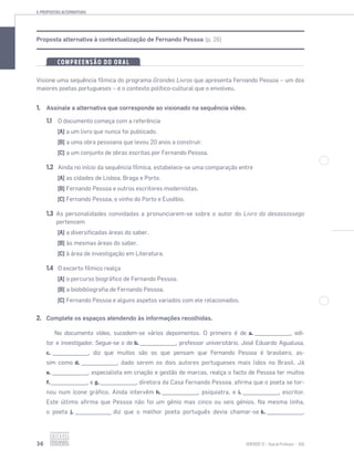 4.PROPOSTAS ALTERNATIVAS
36 SENTIDOS 12
Proposta alternativa à contextualização de Fernando Pessoa (p. 26)
COMPREENSÃO DO ORAL
Visione uma sequência fílmica do programa Grandes Livros que apresenta Fernando Pessoa – um dos
maiores poetas portugueses – e o contexto político-cultural que o envolveu.
1. Assinale a alternativa que corresponde ao visionado na sequência vídeo.
1.1 O documento começa com a referência
[A] a um livro que nunca foi publicado.
[B] a uma obra pessoana que levou 20 anos a construir.
[C] a um conjunto de obras escritas por Fernando Pessoa.
1.2 Ainda no início da sequência fílmica, estabelece-se uma comparação entre
[A] as cidades de Lisboa, Braga e Porto.
[B] Fernando Pessoa e outros escritores modernistas.
[C] Fernando Pessoa, o vinho do Porto e Eusébio.
1.3 As personalidades convidadas a pronunciarem-se sobre o autor do Livro do desassossego
pertencem
[A] a diversificadas áreas do saber.
[B] às mesmas áreas do saber.
[C] à área de investigação em Literatura.
1.4 O excerto fílmico realça
[A] o percurso biográfico de Fernando Pessoa.
[B] a biobibliografia de Fernando Pessoa.
[C] Fernando Pessoa e alguns aspetos variados com ele relacionados.
2. Complete os espaços atendendo às informações recolhidas.
No documento vídeo, sucedem-se vários depoimentos. O primeiro é de a. _________________, edi-
tor e investigador. Segue-se o de b. _________________, professor universitário. José Eduardo Agualusa,
c. _________________, diz que muitos são os que pensam que Fernando Pessoa é brasileiro, as-
sim como d. _________________, dado serem os dois autores portugueses mais lidos no Brasil. Já
e. _________________, especialista em criação e gestão de marcas, realça o facto de Pessoa ter muitos
f. _________________, e g. _________________, diretora da Casa Fernando Pessoa, aﬁrma que o poeta se tor-
nou num ícone gráﬁco. Ainda intervêm h. _________________, psiquiatra, e i. _________________, escritor.
Este último aﬁrma que Pessoa não foi um génio mas cinco ou seis génios. Na mesma linha,
o poeta j. _________________ diz que o melhor poeta português devia chamar-se k. _________________.
 