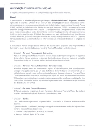 1. APRESENTAÇÃO DO PROJETO
4 SENTIDOS 12
APRESENTAÇÃO DO PROJETO SENTIDOS — 12.O
ANO
O projeto Sentidos 12 disponibiliza os componentes a seguir elencados e descritos.
Manual
O Manual dedica as primeiras páginas a sugestões para o Projeto de Leitura e à Diagnose – Recordar.
Apresenta, de seguida, a Unidade 0, que exibe um friso cronológico com datas associadas a aconte-
cimentos relevantes, ocorridos nos períodos temporais delimitados – nascimento de Fernando Pessoa
(1888) e atribuição do Prémio Nobel da Literatura a José Saramago (1998), – autores que iniciam e
encerram o Programa/Metas Curriculares de 12.o
ano (domínio da Educação Literária). Acompanha
estes frisos uma seleção de textos de referência, com informação pertinente sobre acontecimentos
históricos, culturais e literários. A Unidade 0 encerra com um texto inédito do Professor José Augusto
Cardoso Bernardes, que, numa linguagem acessível aos alunos, faz a apresentação macro da Literatura
Portuguesa do século XX e contextualiza os autores/obras que serão objeto de estudo ao longo do ano
letivo.
A estrutura do Manual tem por base a definição dos autores/obras propostos pelo Programa/Metas
Curriculares para o domínio da Educação Literária. Assim, o Manual apresenta 6 unidades:
Unidade 1 – Fernando Pessoa, poesia do ortónimo.
Apesar de o Programa/Metas Curriculares apenas propor a abordagem obrigatória de 6 poemas
deste autor, o Manual apresenta 11 poemas, distribuídos pelos diferentes tópicos de conteúdo:
fingimento artístico, dor de pensar, sonho e realidade e nostalgia da infância.
Unidade 2 – Fernando Pessoa, heterónimos e Bernardo Soares.
A unidade integra a poesia dos heterónimos e a prosa de Bernardo Soares, com o Livro do desas-
sossego. Esta opção decorre, por um lado, do facto de Bernardo Soares ser considerado um se-
mi-heterónimo; por outro lado, os fragmentos de Bernardo Soares previstos no Programa/Metas
Curriculares permitem estabelecer um diálogo com alguns dos temas dos heterónimos pessoanos.
O Manual apresenta, globalmente, mais textos do que os sugeridos pelo Programa/Metas Curricu-
lares. Assim, o Professor terá um leque mais alargado de escolha, considerando as particularida-
des de cada uma das turmas.
Unidade 3 – Fernando Pessoa, Mensagem.
O Manual apresenta 11 poemas da obra Mensagem. Contudo, o Programa/Metas Curriculares
propõe a abordagem obrigatória de apenas 8 poemas desta obra.
Unidade 4 – Contos
Das 3 alternativas sugeridas no Programa/Metas Curriculares, o Professor deverá selecionar
2 contos.
O projeto Sentidos 12 apresenta, na íntegra, as opções abaixo elencadas, nas quais explora didati-
camente todos os tópicos de conteúdo.
– “Sempre é uma companhia”, de Manuel da Fonseca;
– “George”, de Maria Judite de Carvalho.
 