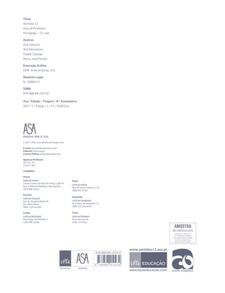 Título
Sentidos 12
Guia do Professor
Português – 12.o
ano
Autoras
Ana Catarino
Ana Felicíssimo
Isabel Castiajo
Maria José Peixoto
Execução Gráfica
CEM, Artes Gráficas, S.A.
Depósito Legal
N.o
20964/17
ISBN
978-888-89-1023-9
Ano / Edição / Tiragem / N.o
Exemplares
2017 / 1.a
Edição / 1.a
Tir. / 6500 Exs.
© 2017, ASA, uma editora do Grupo LeYa
E-mail: apoio@leyaeducacao.com
Internet: www.asa.pt
Livraria Online: www.leyaonline.com
Apoio ao Professor
707 231 231
210 417 495
LIVRARIAS
Aveiro
LeYa em Aveiro
Centro Comercial Glicínias Plaza, Lj 68-70
Rua D. Manuel Barbuda e Vasconcelos
3810-498 Aveiro
Funchal
LeYa no Funchal
Rua do Hospital Velho, 44
Sta. Maria Maior
9060-129 Funchal
Lisboa
LeYa na Buchholz
Rua Duque de Palmela, 4
1200-098 Lisboa
Porto
LeYa na Latina
Rua de Santa Catarina, 2-10
4000-441 Porto
Santarém
LeYa em Santarém
Rua Pedro de Santarém, 41
2000-223 Santarém
Viseu
LeYa na Pretexto
Rua Formosa, 83
3500-135 Viseu
978-888-89-1023-9
www.sentidos12.asa.pt
 