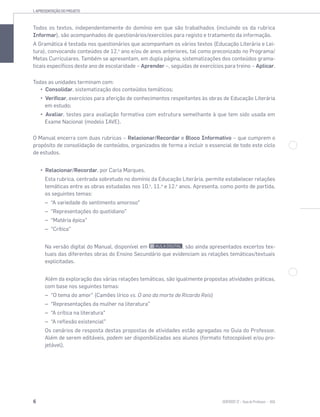 1. APRESENTAÇÃO DO PROJETO
6 SENTIDOS 12
Todos os textos, independentemente do domínio em que são trabalhados (incluindo os da rubrica
Informar), são acompanhados de questionários/exercícios para registo e tratamento da informação.
A Gramática é testada nos questionários que acompanham os vários textos (Educação Literária e Lei-
tura), convocando conteúdos de 12.o
ano e/ou de anos anteriores, tal como preconizado no Programa/
Metas Curriculares. Também se apresentam, em dupla página, sistematizações dos conteúdos grama-
ticais específicos deste ano de escolaridade – Aprender –, seguidas de exercícios para treino – Aplicar.
Todas as unidades terminam com:
Consolidar, sistematização dos conteúdos temáticos;
Verificar, exercícios para aferição de conhecimentos respeitantes às obras de Educação Literária
em estudo;
Avaliar, testes para avaliação formativa com estrutura semelhante à que tem sido usada em
Exame Nacional (modelo IAVE).
O Manual encerra com duas rubricas – Relacionar/Recordar e Bloco Informativo – que cumprem o
propósito de consolidação de conteúdos, organizados de forma a incluir o essencial de todo este ciclo
de estudos.
Relacionar/Recordar, por Carla Marques.
Esta rubrica, centrada sobretudo no domínio da Educação Literária, permite estabelecer relações
temáticas entre as obras estudadas nos 10.o
, 11.o
e 12.o
anos. Apresenta, como ponto de partida,
os seguintes temas:
– “A variedade do sentimento amoroso”
– “Representações do quotidiano”
– “Matéria épica”
– “Crítica”
Na versão digital do Manual, disponível em , são ainda apresentados excertos tex-
tuais das diferentes obras do Ensino Secundário que evidenciam as relações temáticas/textuais
explicitadas.
Além da exploração das várias relações temáticas, são igualmente propostas atividades práticas,
com base nos seguintes temas:
– “O tema do amor” (Camões lírico vs. O ano da morte de Ricardo Reis)
– “Representações da mulher na literatura”
– “A crítica na literatura”
– “A reflexão existencial”
Os cenários de resposta destas propostas de atividades estão agregadas no Guia do Professor.
Além de serem editáveis, podem ser disponibilizadas aos alunos (formato fotocopiável e/ou pro-
jetável).
 