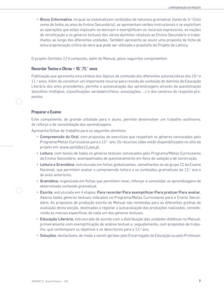 1. APRESENTAÇÃO DO PROJETO
7SENTIDOS 12
Bloco Informativo, no qual se sistematizam conteúdos de natureza gramatical (tanto do 3.o
Ciclo
como de todos os anos do Ensino Secundário); se apresentam verbos instrucionais e se explicitam
as operações que estes implicam; se elencam e exemplificam os recursos expressivos, as noções
de versificação e os géneros textuais dos vários domínios relativos ao Ensino Secundário e traba-
lhados ao longo das diferentes unidades. Também apresenta ao aluno uma proposta de ficha de
leitura/apreciação crítica da obra que pode ser utilizada a propósito do Projeto de Leitura.
O projeto Sentidos 12 é composto, além do Manual, pelos seguintes componentes:
Recordar Textos e Obras — 10.˚/11.˚ anos
Publicação que apresenta uma síntese dos tópicos de conteúdo dos diferentes autores/obras dos 10.o
e
11.o
anos. Além de constituir um importante recurso para revisão do conteúdo do domínio da Educação
Literária dos anos precedentes, permite a autoavaliação das aprendizagens através da questionação
(escolhas múltiplas, classificações verdadeiro/falso, associações, …) e dos cenários de resposta pro-
postos.
Preparar o Exame
Este componente, de grande utilidade para o aluno, permite desenvolver um trabalho autónomo,
de reforço e de consolidação das aprendizagens.
Apresenta fichas de trabalho para os seguintes domínios:
Compreensão do Oral, com propostas de exercícios que respeitam os géneros convocados pelo
Programa/Metas Curriculares para o 12.o
ano. Os recursos vídeo estão disponibilizados no sítio do
projeto em: www.sentidos12.asa.pt.
Leitura, com textos de todos os géneros textuais convocados pelo Programa/Metas Curriculares
do Ensino Secundário, acompanhados de questionamento em itens de seleção e de construção.
Leitura e Gramática, estruturada em fichas globalizantes, semelhantes às do grupo II do Exame
Nacional, que permitem avaliar a compreensão leitora e os conteúdos gramaticais do 12.o
ano e
de anos anteriores.
Gramática, organizada em fichas que permitem rever, reforçar e consolidar as aprendizagens de
determinado conteúdo gramatical.
Escrita, estruturada em 4 etapas: Para recordar/Para exemplificar/Para praticar/Para avaliar.
Abarca todos géneros textuais indicados no Programa/Metas Curriculares para o Ensino Secun-
dário. As propostas de produção escrita do Manual são remetidas para as diferentes grelhas de
avaliação desta secção, destinadas a registar a autoavaliação das produções realizadas, conside-
rando as marcas específicas de cada um dos géneros textuais.
Educação Literária, estruturada de acordo com a distribuição das unidades didáticas no Manual,
primeiramente com exemplificação de análise textual e, seguidamente, com propostas de traba-
lho, que contemplam os objetivos e os descritores para o 12.o
ano.
Soluções, destacáveis, de modo a serem geridas pelo Encarregado de Educação ou pelo Professor.
 