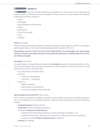 1. APRESENTAÇÃO DO PROJETO
9SENTIDOS 12
— Sentidos 12
O é uma ferramenta inovadora que possibilita, em sala de aula, a fácil exploração do
projeto Sentidos 12 através das novas tecnologias. Permite o acesso a um vasto conjunto de conteúdos
multimédia associados ao Manual:
Vídeos
Animações
Apresentações em PowerPoint®
Áudios
Documentos
Fichas de Avaliação
Links
Soluções
Vídeos (5 no total)
Vídeos de apoio às atividades propostas no Manual, sobretudo respeitantes ao domínio da Oralidade e
da Educação Literária, com vista à contextualização histórico-literária (MC 16.1).
Disponibiliza-se para a obra O ano da morte de Ricardo Reis uma encenação, com aproximada-
mente 10 minutos, que poderá funcionar como ponto de partida para o estudo desta obra do Pré-
mio Nobel português.
Animações (4 no total)
O projeto Sentidos 12 disponibiliza um conjunto de Animações de apoio às atividades propostas no Ma-
nual. Estas Animações visam, sobretudo, apresentar o contexto político e social em que decorre a ação
da obra O ano da morte de Ricardo Reis.
– As características do Estado Novo
– Guernica
A Guerra Civil espanhola
“Guernica” – Introdução
– Fascismo
Regime totalitário
Nacionalismo e Imperialismo
A caminho da Segunda Guerra Mundial
Apresentações em PowerPoint® (50 no total)
Estes recursos, projetáveis e editáveis, permitem a apresentação de diversos conteúdos programáti-
cos, em articulação com as atividades sugeridas no Manual. Estas apresentações cumprem diferentes
funções:
– Contextualização histórico-literária
– Exposição de novos conteúdos gramaticais
– Projeção de esquemas interpretativos
poemas de Fernando Pessoa ortónimo e da obra Mensagem (unidades 1 e 3)
peripécia final do conto “Sempre é uma companhia”, de Manuel da Fonseca (unidade 4)
poemas da unidade Poetas contemporâneos (unidade 5)
– Síntese das unidades
 