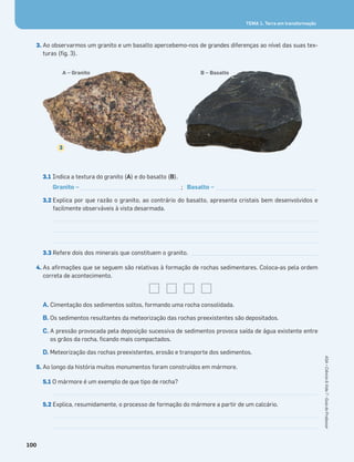 100
ASA•Ciência&Vida7•GuiadoProfessor
TEMA 1. Terra em transformação
3. Ao observarmos um granito e um basalto apercebemo-nos de grandes diferenças ao nível das suas tex-
turas (ﬁg. 3).
3.1 Indica a textura do granito (A) e do basalto (B).
Granito – _________________________________; Basalto – _________________________________
3.2 Explica por que razão o granito, ao contrário do basalto, apresenta cristais bem desenvolvidos e
facilmente observáveis à vista desarmada.
3.3 Refere dois dos minerais que constituem o granito. ______________________________________________
4. As aﬁrmações que se seguem são relativas à formação de rochas sedimentares. Coloca-as pela ordem
correta de acontecimento.
A. Cimentação dos sedimentos soltos, formando uma rocha consolidada.
B. Os sedimentos resultantes da meteorização das rochas preexistentes são depositados.
C. A pressão provocada pela deposição sucessiva de sedimentos provoca saída de água existente entre
os grãos da rocha, ﬁcando mais compactados.
D. Meteorização das rochas preexistentes, erosão e transporte dos sedimentos.
5. Ao longo da história muitos monumentos foram construídos em mármore.
5.1 O mármore é um exemplo de que tipo de rocha?
5.2 Explica, resumidamente, o processo de formação do mármore a partir de um calcário.
3
A – Granito B – Basalto
 