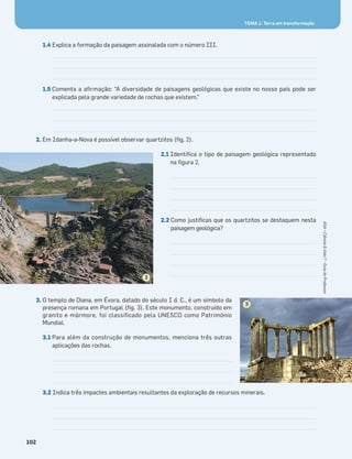 TEMA 1. Terra em transformação
102
TEMA 1. Terra em transformação
1.4 Explica a formação da paisagem assinalada com o número III.
1.5 Comenta a aﬁrmação: “A diversidade de paisagens geológicas que existe no nosso país pode ser
explicada pela grande variedade de rochas que existem.”
2. Em Idanha-a-Nova é possível observar quartzitos (ﬁg. 2).
2.1 Identiﬁca o tipo de paisagem geológica representado
na ﬁgura 2.
2.2 Como justiﬁcas que os quartzitos se destaquem nesta
paisagem geológica?
3. O templo de Diana, em Évora, datado do século I d. C., é um símbolo da
presença romana em Portugal (ﬁg. 3). Este monumento, construído em
granito e mármore, foi classiﬁcado pela UNESCO como Património
Mundial.
3.1 Para além da construção de monumentos, menciona três outras
aplicações das rochas.
3.2 Indica três impactes ambientais resultantes da exploração de recursos minerais.
2
3
ASA•Ciência&Vida7•GuiadoProfessor
 