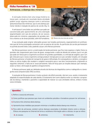 A extração mineira tem uma longa história no
nosso país, contudo em resultado desta atividade
podem surgir algumas doenças como a antracose
(pneumoconiose dos mineiros), que é uma doença pul-
monar devida à inalação de poeiras de carvão (ﬁg. 1).
A antracose é uma lesão nos pulmões que pode ser
caracterizada pelo aparecimento de uma coloração
(pigmentação) com sais de carbono, de cor escura,
observada em mineiros, populações de grandes cen-
tros urbanos ou de áreas poluídas, além de fumadores.
A sua evolução pode originar alterações graves nas funções pulmonares, especialmente em proﬁssio-
nais que de forma prolongada contactam com as poeiras de carvão. As partículas de carvão permanecem
no pulmão durante toda a vida, podendo causar uma ﬁbrose pulmonar.
Na ﬁbrose pulmonar ocorre a cicatrização do tecido pulmonar, que ﬁca mais espesso e rígido. Como os
pulmões são responsáveis pela troca de gases, assegurando a saída de dióxido de carbono, que é um gás
que pode ser tóxico para o organismo se estiver em grandes quantidades, e a entrada de oxigénio, que é um
gás vital para que o nosso organismo consiga produzir energia para as suas variadas funções, em situação
de ﬁbrose pulmonar a função de transporte de gases é diﬁcultada. Em consequência o cérebro, o coração e
todos os outros órgãos não recebem o oxigénio necessário para o seu bom funcionamento, originando os
seguintes sintomas: a falta de ar, tosse persistente, falta de força para as funções básicas (por exemplo,
andar ou falar), diminuição do apetite e emagrecimento.
A ﬁbrose pulmonar pode ser detetada através de técnicas de diagnóstico como a radiograﬁa e a tomo-
graﬁa axial computorizada (TAC) ao tórax.
A evolução da ﬁbrose pulmonar é muito variável e de difícil previsão, não tem cura, sendo o tratamento
adaptado às especiﬁcidades de cada doente. O tratamento tem como objetivo evitar ou retardar a progres-
são da doença, mantendo o paciente a capacidade de realizar as suas atividades diárias, embora muitas
vezes limitadas.
106
ASA•Ciência&Vida7•GuiadoProfessor
TEMA 1. Terra em transformaçãoFicha formativa n.o
1Ficha Formativa n.o
28 TEMA 1. Terra em transformaçãoTEMA 1. Terra em transformação
1. Refere a causa da antracose.
2. Como justiﬁcas que pessoas que vivam em ambientes poluídos e fumadores possam ter antracose.
3. Enumera três sintomas desta doença.
4. Apresenta duas medidas que possam minimizar a incidência desta doença nos mineiros.
5. Para além da antracose, existem outras doenças associadas à atividade mineira como a silicose.
Efetua uma pesquisa na Internet de forma a recolheres informação sobre a silicose, no que se refere:
A. às causas; B. sintomas; C. tratamento.
Questões
Mineiro de uma mina de carvão.1
Antracose, a doença dos mineiros
 