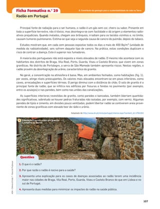 107
ASA•Ciência&Vida7•GuiadoProfessor
Ficha formativa n.o
1Ficha Formativa n.o
29
Radão em Portugal
Principal fonte de radiação para o ser humano, o radão é um gás sem cor, cheiro ou sabor. Presente em
toda a superfície terrestre, não é tóxico, mas desintegra-se com facilidade e dá origem a elementos radio-
ativos prejudiciais. Quando inalados, chegam aos brônquios, irradiam para os tecidos vizinhos e, no limite,
causam tumores pulmonares. Estima-se que seja a segunda causa de cancro do pulmão, depois do tabaco.
Estudos mostram que, em cada cem pessoas expostas todos os dias a mais de 400 Bq/m3 (unidade de
medida da radioatividade), seis sofrem daquele tipo de cancro. Na prática, estas condições duplicam o
risco de contrair a doença. Este é superior nos fumadores.
A maioria dos portugueses não está exposta a níveis elevados de radão. O mesmo não acontece com os
habitantes dos distritos de Braga, Vila Real, Porto, Guarda, Viseu e Castelo Branco, que vivem em zonas
graníticas. No distrito de Portalegre, a serra de São Mamede também apresenta riscos. Nestas regiões, o
radão provém da desintegração do urânio, característico do granito.
No geral, a concentração na atmosfera é baixa. Mas, em ambientes fechados, como habitações (ﬁg. 1),
por vezes, atinge níveis preocupantes. Os valores mais elevados encontram-se em pisos inferiores, como
caves, arrecadações e superfícies térreas. O perigo diminui com a distância do chão. O solo de granito é a
principal fonte de radão, que se inﬁltra nos edifícios por ﬁssuras e fendas no pavimento (por exemplo,
entre os azulejos) e nas paredes, bem como nas uniões das canalizações.
As superfícies interiores revestidas de granito, como paredes e bancadas, também libertam quantida-
des signiﬁcativas, sobretudo se houver pedras fraturadas não isoladas, por exemplo, com verniz. Algumas
paredes de tijolo e cimento, em divisões pouco ventiladas, podem libertar radão se contiverem areia prove-
niente de zonas graníticas com elevado teor de rádio e urânio.
Adaptado de http://www.dn.pt/inicio/portugal/interior.aspx?content_id=1764164
6. Contributo da geologia para a sustentabilidade da vida na Terra
Habitações construídas em granito
(Linhares da Beira).
1
Questões
1. O que é o radão?
2. Por que razão o radão é nocivo para a saúde?
3. Apresenta uma explicação para os casos de doenças associadas ao radão terem uma incidência
maior nas cidades de Braga, Vila Real, Porto, Guarda, Viseu e Castelo Branco do que em Lisboa e no
sul de Portugal.
4. Apresenta duas medidas para minimizar os impactes do radão na saúde pública.
 