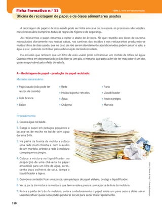 A reciclagem de papel e de óleo usado pode ser feita em casa ou na escola, os processos são simples,
mas é necessário cumprires todas as regras de higiene e de segurança.
Ao reciclarmos o papel estamos a evitar o abate de árvores. No que respeita aos óleos de cozinha,
manipulados diariamente nas nossas casas, nas cantinas das escolas e nos restaurantes produzindo-se
muitos litros de óleo usado, que no caso de não serem devidamente acondicionados podem poluir o solo, a
água e o ar, podendo contribuir para a diminuição da biodiversidade.
Há estudos que referem que um litro de óleo usado pode contaminar um milhão de litros de água.
Quando entra em decomposição o óleo liberta um gás, o metano, que para além de ter mau odor é um dos
gases responsável pelo efeito de estufa.
A – Reciclagem de papel – produção de papel reciclado:
Material necessário:
Procedimento:
1. Coloca água no balde.
2. Rasga o papel em pedaços pequenos e
coloca-os de molho no balde com água
durante 24 h.
3. Na parte da frente da moldura coloca
uma rede muito ﬁninha e, com o auxílio
de um martelo, prende a rede à moldura
com pequenos pregos.
4. Coloca a mistura no liquidiﬁcador, na
proporção de uma chávena de papel
amolecido para um litro de água, acres-
centa duas colheres de cola, tampa o
liquidiﬁcador e liga-o.
5. Quando o conteúdo ﬁcar uma pasta, sem pedaços de papel visíveis, desliga o liquidiﬁcador.
6. Verte parte da mistura na moldura que tem a rede e prensa com a parte de trás da moldura.
7. Retira a parte de trás da moldura, coloca cuidadosamente o papel sobre um pano seco e deixa secar.
Quando estiver quase seco podes pendurar ao sol para secar mais rapidamente.
• Papel usado (não pode ter
restos de comida)
• Cola branca
• Balde
• Rede
• Moldura/porta-retratos
• Água
• Chávena
• Pano
• Liquidiﬁcador
• Rede e pregos
• Martelo
Ficha formativa n.o
1Ficha Formativa n.o
32
Oﬁcina de reciclagem de papel e de óleos alimentares usados
TEMA 1. Terra em transformação
110
TEMA 1. Terra em transformação
ASA•Ciência&Vida7•GuiadoProfessor
 