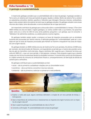 112
ASA•Ciência&Vida7•GuiadoProfessor
TEMA 1. Terra em transformação
A maioria dos geólogos considera que a sustentabilidade está na base da geologia. A geologia considera a
Terra como um sistema com troca permanente de gases, líquidos e sólidos. Dentro do sistema Terra, existem
os subsistemas atmosfera, biosfera, geosfera e hidrosfera que interagem. Recursos minerais, combustíveis,
água e solos existem dentro do sistema terrestre que os geólogos estudam. Os geólogos estudam como esses
recursos são criados, como são alterados, e como se deslocam de um lugar para outro.
Um importante contributo da geologia para a discussão sobre a sustentabilidade é o tempo. A Terra tem
4600 milhões de anos de idade e registo geológico, as rochas contêm toda a sua história. Se quisermos
saber como era o clima há 100 mil anos atrás podemos perguntar a um geólogo, que irá consultar a
“biblioteca” de sedimentos oceânicos, os calotes polares e outros registos.
Os geólogos também podem ajudar a comparar as taxas de impactes provocadas com as atividades
humanas das provocadas por fatores naturais. A deﬁnição geológica de "sustentabilidade" pode ser: a con-
dição em que as taxas de impactes provocadas pelo Homem se inserem e enquadram nas taxas de impac-
tes com origem natural.
Os geólogos dividem os 4600 milhões de anos de história da Terra em períodos. Os últimos 10 000 anos,
por exemplo, são denominados de Holoceno, correspondendo ao período que a maioria das grandes cama-
das de gelo do hemisfério norte derreteu. Alguns cientistas têm sugerido que o Holoceno terminou por
volta de 1800 d.C., e que um novo período, o Antropoceno, começou. Esta proposta sugere que o planeta
mudou de uma forma insustentável devido às atividades humanas. A característica central do Antropoceno
é o rápido aumento do consumo de combustíveis fósseis e, consequentemente, da libertação de dióxido de
carbono para a atmosfera.
Os geólogos contribuem para a sustentabilidade ao nível:
• social – são os primeiros a estabelecer relações com as comunidades locais;
• económico – são os primeiros a encontrar recursos naturais;
• ambiental – são os primeiros a valorizar e a preservar o meio ambiente.
TEMA 1. Terra em transformaçãoFicha formativa n.o
1Ficha Formativa n.o
33 TEMA 1. Terra em transformação
1. Explica a razão pela qual, alguns cientistas defendem a criação de um novo período de tempo, o
Antropoceno.
2. Qual a importância de conhecermos e relacionarmos os impactes de origem humana com os impac-
tes de origem natural?
3. Qual o papel da geologia na sustentabilidade da vida na Terra?
4. Comenta a aﬁrmação: “A sustentabilidade está na base da geologia”.
Questões
A geologia e a sustentabilidade
 