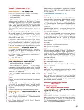 119
ASA•Ciência&Vida7•GuiadoProfessor
Subtema 2 – Dinâmica interna da Terra
Ficha Formativa n.o 6 – Rifte africano (p. 44)
1. Ocorrência de vulcanismo e formação de grandes lagos.
2. As placas tectónicas arábica e africana.
3. Limites divergentes.
4. O Vale do Rifte Africano é formado por um conjunto de
falhas tectónicas que apareceram há cerca de 35 M.a., e que
provocaram a separação das placas tectónicas africana e ará-
bica. O Vale do Rifte ramiﬁca-se em diversos vales, que
podem formar depressões, algumas foram preenchidas por
água, formando lagos. A libertação de magma pode ocorrer
ao longo das falhas ou pela formação de vulcões com a forma
cónica.
5. A formação dos riftes, há cerca de 8 M.a., provocou a eleva-
ção da região adjacente e a formação de planaltos. As regiões
elevadas alteraram o clima, que passou a ser mais seco e a
ﬂoresta tropical foi substituída pela savana, o que inﬂuenciou
a distribuição dos seres vivos.
6. A Tectónica de Placas inﬂuenciou a evolução do Homem,
uma vez que ao provocar elevações e depressões desenca-
deou alterações climáticas. Estas levaram a que os primatas
primitivos que viviam nas árvores passassem a caminhar nas
ervas altas da savana, ocorrendo a evolução dos hominídeos.
Ficha Formativa n.o 7 – Tectónica de Placas (p. 46)
1. A Teoria da Tectónica de Placas defende que a litosfera ter-
restre está dividida em placas que se movimentam umas em
relação às outras, e que deslizam por cima da astenosfera.
2. 1 – Conservativo ou Transformante; 2 – Convergente; 3 –
Divergente; 4 – Convergente.
3. A – 2; B – 3; C – 4; D – 1.
Ficha Formativa n.o 8 – Influência da Tectónica de
Placas na distribuição dos seres vivos (p. 47)
1. Oceânia, América do Norte e América do Sul.
2. A separação das placas tectónicas e o seu deslocamento
provocaram o isolamento dos marsupiais na América do Sul,
Oceânia e Antártida. O posterior choque de placas e a ligação
entre a América do Norte e América do Sul, permitiu aos mar-
supiais migrarem para o norte.
3. Ásia Central, Médio Oriente, sudoeste e este de África e
África do Sul.
4. Ásia.
5. Devido à existência de barreiras geográﬁcas, nomeadamen-
te oceanos.
6. Em África. Os equídeos evoluíram e distribuíram-se geo-
graﬁcamente de forma diferente devido a barreiras geológi-
cas, que foram originadas pela movimentação das placas
litosféricas.
7. Resposta dependente da pesquisa efetuada pelos alunos.
Ficha Formativa n.o 9 – Simulação das correntes de con-
vecção (p. 49)
1. Com o aquecer da água as bolinhas de papel sobem na zona
central do gobelé, enquanto que com o arrefecimento descem
junto às paredes do gobelé.
2. A – Fonte de calor interno da Terra; B – Manto; C – Materiais
existentes no manto (magma).
3. No interior da Terra formam-se correntes de convecção
que são responsáveis pela deslocação das placas tectónicas
perto da superfície.
Ficha de Avaliação Sumativa n.o 2 (p. 50)
1.1 Pangeia.
1.2 Há 225 M.a. apenas existia um supercontinente denomina-
do Pangeia, que se dividiu em duas grandes massas continen-
tais, a Laurásia e o Gondwana há 135 M.a. Ao longo do tempo
estes dois continentes fragmentaram-se e deram origem, há
65 M.a., aos continentes atuais. Desde então até à atualidade
os continentes deslocaram-se ocupando as posições que hoje
conhecemos.
1.3 Wegener não explicou o mecanismo responsável pela
deriva dos continentes e os dados matemáticos e físicos que
usou não estavam corretos.
1.4 Uma das críticas a Wegener foi a explicação do mecanis-
mo que suportasse a deslocação dos continentes. A existên-
cia de placas tectónicas em movimento e a observação dos
respetivos limites veio reforçar a hipótese da Deriva dos
Continentes, pois os continentes estão situados em placas
que se deslocam.
2.1 A, C e D.
2.2 Argumentos morfológicos e paleontológicos.
2.3 Argumento paleoclimático.
3. O desenvolvimento da ciência e da tecnologia potenciou o
desenvolvimento de sonares e com estes o conhecimento da
morfologia dos fundos oceânicos, tendo permitido inferir a
existência de riftes e de fossas oceânicas. Este aspeto foi
importante para comprovar que havia expansão dos fundos
oceânicos, formando-se material nos riftes que é destruído
nas fossas oceânicas.
4.1 I – B; II – A; III – C.
4.2 Correntes de convecção do manto.
4.3 Expansão dos fundos oceânicos, formação de vulcões e
ocorrência de sismos.
4.4.1. III, II, I.
4.4.2. Como estas rochas se formam na zona de rifte, quanto
mais afastadas estiverem do rifte mais antigas são.
5.1 1 – Dobra; 2 – Falha.
5.2 As falhas formam-se num ambiente de deformação frágil,
quando as forças que atuam sob as rochas provocam fratu-
ras. As dobras formam-se por ação de forças em ambientes
de deformação plásticos ou dúcteis.
Subtema 3 – Consequências da dinâmica
interna da Terra
3.1 Atividade vulcânica:
riscos e benefícios da atividade vulcânica
Ficha Formativa n.o 10 – Erupções historicamente
importantes – Pompeia (p. 54)
1. Explosiva.
2. Libertação de piroclastos e formação de nuvens ardentes.
3. A classiﬁcação de Pompeia como património da humanida-
de visa a preservação dos vestígios da erupção vulcânica de
79 d. C., o que potencia o turismo e o conhecimento dos fenó-
menos vulcânicos ocorridos em Pompeia.
 