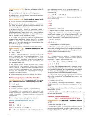 122
ASA•Ciência&Vida7•GuiadoProfessor
Ficha Formativa n.o 24 – Características dos minerais
(p. 92)
1. Resposta dependente da pesquisa efetuada pelo aluno.
2. Magnetismo e as propriedades químicas (por exemplo,
efervescência com ácidos).
Ficha Formativa n.o 25 – Meteorização do granito (p. 93)
1. Quartzo, feldspato e micas (biotite e moscovite).
2. O granito não alterado apresenta-se coeso e os seus mine-
rais não se desagregam, enquanto no granito alterado os seus
minerais desagregam-se facilmente.
3. No gobelé contendo a amostra de granito não alterado a
água permaneceu límpida pois os minerais não se misturaram
com a água, enquanto que no gobelé com a amostra de grani-
to alterado a água ﬁcou turva como resultado da desagrega-
ção dos minerais e da sua mistura com a água.
4. No papel de ﬁltro respeitante ao ﬁltrado do gobelé conten-
do a amostra de granito não alterado não ﬁcaram partículas
retidas, no gobelé com o granito alterado ﬁcaram retidas no
papel de ﬁltro partículas de dimensões muito variadas resul-
tantes da desagregação da amostra.
5. Resposta dependente da pesquisa efetuada pelos alunos.
Ficha Formativa n.o 26 – Agentes de meteorização, ero-
são e transporte (p. 94)
1. A água e o vento.
2. Um bloco pedunculado forma-se quando as partículas de
areia transportadas pelo vento meteorizaram o bloco rocho-
so, de forma mais intensa junto à base, havendo, posterior-
mente, remoção e transporte das areias resultantes da
alteração da rocha. Como resultado ﬁnal ﬁca um bloco mais
ﬁno na base do que no topo.
3. Nem todos os minerais resistem da mesma forma à meteo-
rização. Assim os mais resistentes vão ser mais difíceis de
alterar e remover. As chaminés de fada apresentam a forma
de uma coluna e no seu topo uma rocha maior, formada por
minerais mais resistentes, que exercem alguma proteção,
temporária, à restante estrutura.
4. Resposta dependente da pesquisa efetuada pelos alunos.
5.2 Paisagens geológicas e aplicações das rochas
Ficha Formativa n.o 27 – Riscos da erosão das paisa-
gens sedimentares na orla costeira portuguesa (p. 97)
1. O mar (a água).
2. Paisagem sedimentar.
3. Furadouro, Costa Nova-Vagueira e Espinho-Cortegaça.
4. A erosão dos sedimentos e das rochas costeiras pela ação
do mar provoca recuo da linha de costa e intensiﬁca a meteo-
rização e erosão das arribas provocando um novo recuo da
linha da costa.
5. Para proteger as construções próximas da costa.
Ficha de Avaliação Sumativa n.o 6 (p. 98)
Grupo I
1.1 1 – D; 2 – C; 3 – B; 4 – A.
1.2 A – F; B – V; C – V; D – F; E – V; F – F.
1.3 A – A dureza dos minerais pode ser determinada com
recurso à escala de Mohs; D – O diamante risca a unha; F –
Dois minerais que se riscam mutuamente apresentam a
mesma dureza.
1.4 1 – C; 2 – A; 3 – B; 4 – E; 5 – D.
2.1 A – Rochas sedimentares; B – Rochas metamórﬁcas; C –
Rochas magmáticas.
2.2.1. A.
2.2.2. C.
2.2.3. D.
2.3 Água, vento e seres vivos.
3.1 Granito – textura granular; Basalto – textura agranular.
3.2 O granito solidiﬁca em profundidade, em condições de
temperaturas elevadas e com um arrefecimento lento, o que
permite que a cristalização seja demorada, formando-se cris-
tais bem desenvolvidos e observáveis à vista desarmada.
3.3 Quartzo e feldspato.
4. D – B – C – A.
5.1 O mármore é uma rocha metamórﬁca.
5.2 O calcário quando sujeito a temperaturas elevadas, carac-
terísticas do metamorﬁsmo de contacto (pela proximidade do
magma) ou metamorﬁsmo regional, sofre alterações, no esta-
do sólido, transformando-se em mármore.
Grupo II
1.1 I – Paisagem sedimentar(praia); II – Paisagem magmáti-
ca basáltica; III – Paisagem magmática granítica (caos de
blocos); IV – Paisagem sedimentar (cársica).
1.2 A – III; B – IV; C – I; D – II; E – I; F – III; G – II.
1.3 C – D – A – E – B.
1.4 Perto da superfície o granito apresenta fraturas que aumen-
tam com a exposição à ação dos agentes de meteorização,
como por exemplo a água. Tal provoca a fraturação do granito
em blocos, que sob a ação prolongada dos agentes de meteori-
zação vão ﬁcando progressivamente mais arredondados.
1.5 A diversidade de paisagens geológicas pode ser explicada
pela grande variedade de rochas e pelas alterações a que
estão sujeitas.
2.1 Paisagem metamórﬁca.
2.2 Os quartzitos são rochas muito resistentes à meteoriza-
ção, permanecendo menos alterados e destacando-se na pai-
sagem.
3.1 Produção de cerâmica, estética e medicina e construção
de muros e de socalcos.
3.2 Poluição das águas, ar e solos; diminuição da biodiversida-
de; destruição de habitats.
Subtema 6 – Contributo da geologia
para a sustentabilidade da vida na Terra
Ficha Formativa n.o 28 – Antracose, a doença dos mineiros
(p. 106)
1. Inalação de poeiras de carvão.
2. Os fumadores podem apresentar antracose resultante da
combustão dos constituintes do tabaco e da sua inalação. Nos
locais poluídos existem na atmosfera fumos e poeiras, sendo
 