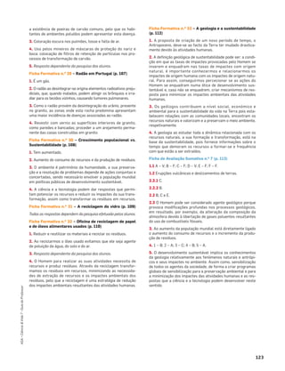 123
ASA•Ciência&Vida7•GuiadoProfessor
a existência de poeiras de carvão comuns, pelo que os habi-
tantes de ambientes poluídos podem apresentar esta doença.
3. Coloração escura nos pulmões, tosse e falta de ar.
4. Uso pelos mineiros de máscaras de proteção do nariz e
boca; colocação de ﬁltros de retenção de partículas nos pro-
cessos de transformação de carvão.
5. Resposta dependente da pesquisa dos alunos.
Ficha Formativa n.o 29 – Radão em Portugal (p. 107)
1. É um gás.
2. O radão ao desintegrar-se origina elementos radioativos preju-
diciais, que, quando inalados, podem atingir os brônquios e irra-
diar para os tecidos vizinhos, causando tumores pulmonares.
3. Como o radão provém da desintegração do urânio, presente
no granito, as zonas onde esta rocha predomina apresentam
uma maior incidência de doenças associadas ao radão.
4. Revestir com verniz as superfícies interiores de granito,
como paredes e bancadas; proceder a um arejamento perma-
nente das casas construídas em granito.
Ficha Formativa n.o 30 – Crescimento populacional vs.
Sustentabilidade (p. 108)
1. Tem aumentado.
2. Aumento do consumo de recursos e da produção de resíduos.
3. O ambiente é património da humanidade, a sua preserva-
ção e a resolução de problemas depende de ações conjuntas e
concertadas, sendo necessário envolver a população mundial
em políticas públicas de desenvolvimento sustentável.
4. A ciência e a tecnologia podem dar respostas que permi-
tam potenciar os recursos e reduzir os impactes da sua trans-
formação, assim como transformar os resíduos em recursos.
Ficha Formativa n.o 31 – A reciclagem do vidro (p. 109)
Todas as respostas dependem da pesquisa efetuada pelos alunos.
Ficha Formativa n.o 32 – Oficina de reciclagem de papel
e de óleos alimentares usados (p. 110)
1. Reduzir e reutilizar os materiais e reciclar os resíduos.
2. Ao reciclarmos o óleo usado evitamos que ele seja agente
de poluição da água, do solo e do ar.
3. Resposta dependente da pesquisa dos alunos.
4. O Homem para realizar as suas atividades necessita de
recursos e produz resíduos. Através da reciclagem transfor-
mamos os resíduos em recursos, minimizando as necessida-
des de extração de recursos e os impactes ambientais dos
resíduos, pelo que a reciclagem é uma estratégia de redução
dos impactes ambientais resultantes das atividades humanas.
Ficha Formativa n.o 33 – A geologia e a sustentabilidade
(p. 112)
1. A proposta de criação de um novo período de tempo, o
Antropoceno, deve-se ao facto da Terra ter mudado drastica-
mente devido às atividades humanas.
2. A deﬁnição geológica de sustentabilidade pode ser: a condi-
ção em que as taxas de impactes provocadas pelo Homem se
inserem e enquadram nas taxas de impactes com origem
natural, é importante conhecermos e relacionarmos os
impactes de origem humana com os impactes de origem natu-
ral. Para assim, conseguirmos percecionar se as ações do
Homem se enquadram numa ótica de desenvolvimento sus-
tentável e, caso não se enquadrem, criar mecanismos de res-
posta para minimizar os impactes ambientais das atividades
humanas.
3. Os geólogos contribuem a nível social, económico e
ambiental para a sustentabilidade da vida na Terra pois esta-
belecem relações com as comunidades locais, encontram os
recursos naturais e valorizam e a preservam o meio ambiente,
respetivamente.
4. A geologia ao estudar toda a dinâmica relacionada com os
recursos naturais, a sua formação e transformação, está na
base da sustentabilidade, pois fornece informações sobre o
tempo que demoram os recursos a formar-se e frequência
com que estão a ser extraídos.
Ficha de Avaliação Sumativa n.o 7 (p. 113)
1.1 A – V; B – F; C – F; D – V; E – F; F – F.
1.2 Erupções vulcânicas e deslizamentos de terras.
2.2.1 C.
2.2.2 B.
2.2 B, C e E.
2.3 O Homem pode ser considerado agente geológico porque
provoca modiﬁcações profundas nos processos geológicos,
em resultado, por exemplo, da alteração da composição da
atmosfera devido à libertação de gases poluentes resultantes
do uso de combustíveis fósseis.
3. Ao aumento da população mundial está diretamente ligado
o aumento do consumo de recursos e o incremento da produ-
ção de resíduos.
4. 1 – B; 2 – A; 3 – C; 4 – B; 5 – A.
5. O desenvolvimento sustentável implica os conhecimentos
da geologia relativamente aos fenómenos naturais e antrópi-
cos e seus impactes no ambiente. Assim como, sensibilização
de todos os agentes da sociedade, de forma a criar programas
globais de sensibilização para a preservação ambiental e para
a minimização dos impactes das atividades humanas e as res-
postas que a ciência e a tecnologia podem desenvolver neste
sentido.
 