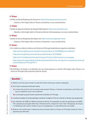 1. A Terra conta a sua história
3.a Etapa:
• Acede ao sítio do Geoparque de Arouca em http://www.geoparquearouca.com/
– Analisa a informação sobre os fósseis aí existentes e suas características.
4.a Etapa:
• Acede ao seguinte endereço do Geopark Naturtejo em http://www.naturtejo.com
– Recolhe a informação sobre os fósseis existentes neste geoparque e as suas características.
5.a Etapa:
• Acede ao sítio do Geoparque dos Açores em http://www.azoresgeopark.com/
– Explora a informação sobre os fósseis aí existentes e suas características.
6.a Etapa:
• Lê e analisa as notícias relativas aos fósseis em Portugal acedendo aos seguintes endereços:
http://www.dn.pt/inicio/ciencia/interior.aspx?content_id=1227936&seccao=Biosfera
http://www.dn.pt/inicio/ciencia/interior.aspx?content_id=3401620
http://www.mundodosanimais.pt/animais-pre-historicos/dinossauros-em-portugal/
http://naturlink.sapo.pt/Noticias/Noticias/content/Fossil-de-novo-genero-e-especie-de-tartarug-
a-encontrado-em-Portugal?bl=1
7.a Etapa:
• Na biblioteca municipal e na biblioteca da tua escola pesquisa e recolhe informação sobre fósseis e os
locais em Portugal onde é possível observar fósseis.
31
ASA•Ciência&Vida7•GuiadoProfessor
Questões
1. Refere os termos que constam na lista de termos-chave que usaste na pesquisa.
2. Com base na pesquisa efetuada indica:
A. o local mais próximo da tua escola onde existam fósseis, os fósseis aí existentes e a(s) Era(s) em
que os respetivos seres vivos existiram;
B. os principais grupos fósseis existentes/recolhidos em Porugal.
3. Localiza na tabela do tempo geológico existente na página 27 do teu manual os fósseis que pesquisaste.
4. Em setembro de 2006 em Belfast (Irlanda do Norte) foi englobada na rede de geoparques da UNES-
CO o geoparque português Naturtejo. Posteriormente, integraram essa rede o Geoparque de Arouca
e o Geoparque dos Açores. Explica o que é um geoparque e a importância da sua criação.
5. Elabora uma notícia para o sítio/jornal da tua escola sobre os fósseis em Portugal, tendo por base a
pesquisa que efetuaste.
 
