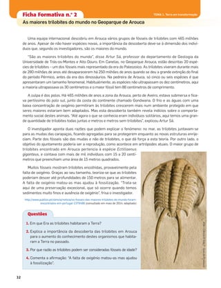Ficha formativa n.o
1Ficha formativa n.o
1
Constituição e funcionamento do microscópio
Ficha formativa n.o
1Ficha Formativa n.o
2
As maiores trilobites do mundo no Geoparque de Arouca
Questões
TEMA 1. Terra em transformação
32
Uma equipa internacional descobriu em Arouca vários grupos de fósseis de trilobites com 465 milhões
de anos. Apesar de não haver espécies novas, a importância da descoberta deve-se à dimensão dos indiví-
duos que, segundo os investigadores, são os maiores do mundo.
“São as maiores trilobites do mundo”, disse Artur Sá, professor do departamento de Geologia da
Universidade de Trás-os-Montes e Alto Douro. Em Canelas, no Geoparque Arouca, estão descritas 20 espé-
cies de trilobites – um dos fósseis mais representado da era do Paleozoico. As trilobites viveram durante mais
de 280 milhões de anos até desaparecerem há 250 milhões de anos quando se deu a grande extinção do ﬁnal
do período Pérmico, antes da era dos dinossáurios. Na pedreira de Arouca, só cinco ou seis espécies é que
apresentaram um tamanho fenomenal. Habitualmente, as espécies não ultrapassam os dez centímetros, aqui
a maioria ultrapassava os 30 centímetros e o maior fóssil tem 86 centímetros de comprimento.
A culpa é dos polos. Há 465 milhões de anos a zona da Arouca, perto de Aveiro, estava submersa e ﬁca-
va pertíssimo do polo sul, junto da costa do continente chamado Gondwana. O frio e as águas com uma
baixa concentração de oxigénio permitiram às trilobites crescerem mais num ambiente protegido em que
seres maiores estariam bem adaptados. Mas esta descoberta também revela indícios sobre o comporta-
mento social destes animais. “Até agora o que se conhecia eram indivíduos solitários, aqui temos uma gran-
de quantidade de trilobites todas juntas e metros e metros sem trilobites”, explicou Artur Sá.
O investigador aponta duas razões que podem explicar o fenómeno: no mar, as trilobites juntavam-se
para as mudas das carapaças, ﬁcando agregadas para se protegerem enquanto as novas estruturas enrije-
ciam. Parte dos fósseis são das mudas e não de trilobites, o que dá força a esta teoria. Por outro lado, o
objetivo do ajuntamento poderia ser a reprodução, como acontece em artrópodes atuais. O maior grupo de
trilobites encontrado em Arouca pertencia à espécie Ectillaenus
giganteus, e contava com mais de mil indivíduos com 15 a 20 centí-
metros que preenchiam uma área de 15 metros quadrados.
Muitos fósseis mostram trilobites encolhidas, provavelmente pela
falta de oxigénio. Graças ao seu tamanho, teoriza-se que as trilobites
poderiam descer até profundidades de 150 metros para se alimentar.
A falta de oxigénio matou-as mas ajudou à fossilização. “Trata-se
aqui de uma preservação excecional, que só ocorre quando temos
sedimentos muito ﬁnos e ausência de oxigénio”, frisa o investigador.
http://www.publico.pt/ciencia/noticia/os-fosseis-das-maiores-trilobites-do-mundo-foram-
encontrados-em-portugal-1379486 (consultado em maio de 2014, adaptado)
1. Em que Era as trilobites habitaram a Terra?
2. Explica a importância da descoberta das trilobites em Arouca
para o aumento do conhecimento destes organismos que habita-
ram a Terra no passado.
3. Por que razão as trilobites podem ser consideradas fósseis de idade?
4. Comenta a aﬁrmação: “A falta de oxigénio matou-as mas ajudou
à fossilização”.
ASA•Ciência&Vida7•GuiadoProfessor
 