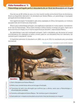 Ficha formativa n.o
1Ficha Formativa n.o
3
Paleontólogo português partiu à descoberta de um fóssil de dinossáurio em Angola
33
ASA•Ciência&Vida7•GuiadoProfessor
1. A Terra conta a sua história
Viveu há mais de 90 milhões de anos e é o mais recente membro da família de fósseis de dinossáurios.
Chama-se Angolatitan adamastor e foi descoberto por Octávio Mateus, um paleontólogo e investigador
português da Universidade de Lisboa.
Este "gigante de Angola" foi descoberto após várias expedições em África. Corresponde a um herbívoro
que pode medir até 13 metros de comprimento.
África é, para o paleontólogo português, uma região pouco explorada em muitos aspetos, nomeadamen-
te ao nível da Paleontologia. "África esteve fechada à ciência durante os tempos de guerra. Agora que a
guerra terminou em Angola, há um enorme registo fóssil por descobrir", explica Octávio Mateus.
Ser paleontólogo é, para este investigador português, "partir à descoberta, que não precisa ser sempre
uma descoberta com expedições em países remotos, pode ser uma descoberta feita num laboratório. Ser
cientista é partir à descoberta", remata.
O Angolatitan adamastor foi descoberto em 2005, mas só em 2011 foi reconhecido pela comunidade
internacional.
http://jpn.icicom.up.pt/ (consultado em janeiro de 2012, adaptado)
Questões
1. Qual a descoberta de Octávio Mateus?
2. Refere duas características desse animal agora fossilizado.
3. Transcreve do texto uma aﬁrmação que conﬁrme que a ciência, neste caso a Paleontologia, é
inﬂuenciada pela sociedade.
4. Comenta a aﬁrmação de Octávio Mateus: “Ser cientista é partir à descoberta."
5. Qual poderá ser o impacte da descoberta do primeiro fóssil de dinossáurio em Angola?
Reconstituição
do Angolatitan
adamastor.
1
 