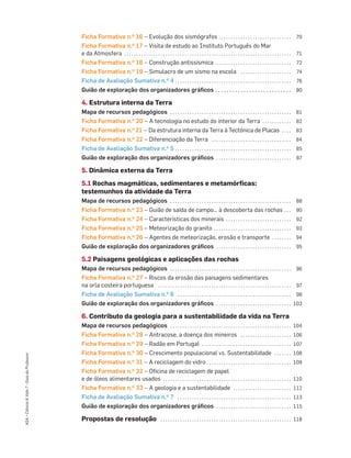 ASA•Ciência&Vida7•GuiadoProfessor
Ficha Formativa n.o 16 – Evolução dos sismógrafos . . . . . . . . . . . . . . . . . . . . . . . . . . . . . . 70
Ficha Formativa n.o 17 – Visita de estudo ao Instituto Português do Mar
e da Atmosfera . . . . . . . . . . . . . . . . . . . . . . . . . . . . . . . . . . . . . . . . . . . . . . . . . . . . . . . . . . . . . . . . . . . . . 71
Ficha Formativa n.o 18 – Construção antissísmica . . . . . . . . . . . . . . . . . . . . . . . . . . . . . . . 72
Ficha Formativa n.o 19 – Simulacro de um sismo na escola . . . . . . . . . . . . . . . . . . . . . 74
Ficha de Avaliação Sumativa n.o 4 . . . . . . . . . . . . . . . . . . . . . . . . . . . . . . . . . . . . . . . . . . . . . . . . 76
Guião de exploração dos organizadores gráﬁcos . . . . . . . . . . . . . . . . . . . . . . . . . . . 80
4. Estrutura interna da Terra
Mapa de recursos pedagógicos . . . . . . . . . . . . . . . . . . . . . . . . . . . . . . . . . . . . . . . . . . . . . . . . . . 81
Ficha Formativa n.o 20 – A tecnologia no estudo do interior da Terra . . . . . . . . . . . . 82
Ficha Formativa n.o 21 – Da estrutura interna da Terra à Tectónica de Placas . . . . 83
Ficha Formativa n.o 22 – Diferenciação da Terra . . . . . . . . . . . . . . . . . . . . . . . . . . . . . . . . . 84
Ficha de Avaliação Sumativa n.o 5 . . . . . . . . . . . . . . . . . . . . . . . . . . . . . . . . . . . . . . . . . . . . . . . . 85
Guião de exploração dos organizadores gráﬁcos . . . . . . . . . . . . . . . . . . . . . . . . . . . . . . . 87
5. Dinâmica externa da Terra
5.1 Rochas magmáticas, sedimentares e metamórficas:
testemunhos da atividade da Terra
Mapa de recursos pedagógicos . . . . . . . . . . . . . . . . . . . . . . . . . . . . . . . . . . . . . . . . . . . . . . . . . . 88
Ficha Formativa n.o 23 – Guião de saída de campo… à descoberta das rochas . . . 90
Ficha Formativa n.o 24 – Características dos minerais . . . . . . . . . . . . . . . . . . . . . . . . . . . 92
Ficha Formativa n.o 25 – Meteorização do granito . . . . . . . . . . . . . . . . . . . . . . . . . . . . . . . . 93
Ficha Formativa n.o 26 – Agentes de meteorização, erosão e transporte . . . . . . . . 94
Guião de exploração dos organizadores gráﬁcos . . . . . . . . . . . . . . . . . . . . . . . . . . . . . . . 95
5.2 Paisagens geológicas e aplicações das rochas
Mapa de recursos pedagógicos . . . . . . . . . . . . . . . . . . . . . . . . . . . . . . . . . . . . . . . . . . . . . . . . . . 96
Ficha Formativa n.o 27 – Riscos da erosão das paisagens sedimentares
na orla costeira portuguesa . . . . . . . . . . . . . . . . . . . . . . . . . . . . . . . . . . . . . . . . . . . . . . . . . . . . . . . 97
Ficha de Avaliação Sumativa n.o 6 . . . . . . . . . . . . . . . . . . . . . . . . . . . . . . . . . . . . . . . . . . . . . . . 98
Guião de exploração dos organizadores gráﬁcos . . . . . . . . . . . . . . . . . . . . . . . . . . . . . . . 103
6. Contributo da geologia para a sustentabilidade da vida na Terra
Mapa de recursos pedagógicos . . . . . . . . . . . . . . . . . . . . . . . . . . . . . . . . . . . . . . . . . . . . . . . . . . 104
Ficha Formativa n.o 28 – Antracose, a doença dos mineiros . . . . . . . . . . . . . . . . . . . . . 106
Ficha Formativa n.o 29 – Radão em Portugal . . . . . . . . . . . . . . . . . . . . . . . . . . . . . . . . . . . . . 107
Ficha Formativa n.o 30 – Crescimento populacional vs. Sustentabilidade . . . . . . . 108
Ficha Formativa n.o 31 – A reciclagem do vidro . . . . . . . . . . . . . . . . . . . . . . . . . . . . . . . . . . . 109
Ficha Formativa n.o 32 – Oﬁcina de reciclagem de papel
e de óleos alimentares usados . . . . . . . . . . . . . . . . . . . . . . . . . . . . . . . . . . . . . . . . . . . . . . . . . . . . . 110
Ficha Formativa n.o 33 – A geologia e a sustentabilidade . . . . . . . . . . . . . . . . . . . . . . . . 112
Ficha de Avaliação Sumativa n.o 7 . . . . . . . . . . . . . . . . . . . . . . . . . . . . . . . . . . . . . . . . . . . . . . . 113
Guião de exploração dos organizadores gráﬁcos . . . . . . . . . . . . . . . . . . . . . . . . . . . . . . . 115
Propostas de resolução . . . . . . . . . . . . . . . . . . . . . . . . . . . . . . . . . . . . . . . . . . . . . . . . . . . . . . 118
 