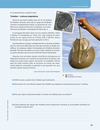 4. Lê atentamente o seguinte texto:
Trilobites – criaturas enigmáticas
Pensa-se que terão existido cerca de 15 mil espécies
de trilobites. Contudo, como são um grupo de artrópodes
marinhos completamente extinto, se quisermos ter uma
ideia do seu aspeto teremos de nos deslocar a um ocea-
nário para contemplar o caranguejo-ferradura (ﬁg. 4).
O caranguejo-ferradura atual vive nos oceanos Atlântico, Índico
e Pacíﬁco. É considerado um “fóssil vivo”, pois manteve-se seme-
lhante ao seu registo fóssil do Triásico (230 a 195 M.a. atrás),
Período em que se julga que terá aparecido na Terra.
Se pretendemos conhecer verdadeiramente as famosas trilobites,
não nos resta outra alternativa que não seja vasculhar as jazidas fos-
silíferas. As carapaças rígidas mineralizadas das trilobites ofereciam
proteção. Sob elas escondiam-se corpos moles, dotados de numero-
sos pares de patas, que só muito raramente ﬁcaram fossilizados.
Algumas das principais jazidas fossilíferas portuguesas do
Paleozoico localizam-se a centenas de quilómetros do oceano. Isto
explica-se porque estes lugares, terrestres na atualidade, ﬁzeram
parte do fundo marinho onde se formaram as rochas que atual-
mente podemos contemplar à superfície e que guardam nos seus
estratos valiosos tesouros fósseis.
Super Interessante, outubro 2010 (Adaptado)
4.1 Refere quais as partes das trilobites que fossilizaram. ____________________________________________
4.2 Se quiseres ter uma ideia do aspeto das trilobites que organismo atual deverás procurar? Justiﬁca.
4.3 Por que razão é necessário estudar os fósseis de trilobites para as conhecer?
4.4 Como explicas que, apesar das trilobites serem organismos marinhos, as suas jazidas fossilíferas se
localizem longe do mar?
1. A Terra conta a sua história
B
(A) Trilobite;
(B) Caranguejo-ferradura.
4
A
39
ASA•Ciência&Vida7•GuiadoProfessor
 
