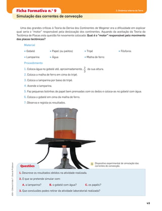 Ficha formativa n.o
1Ficha Formativa n.o
9
Simulação das correntes de convecção
2. Dinâmica interna da Terra
49
ASA•Ciência&Vida7•GuiadoProfessor
Uma das grandes críticas à Teoria da Deriva dos Continentes de Wegener era a diﬁculdade em explicar
qual seria o “motor” responsável pela deslocação dos continentes. Aquando da aceitação da Teoria da
Tectónica de Placas esta questão foi novamente colocada: Qual é o “motor” responsável pelo movimento
das placas tectónicas?
Material
• Gobelé • Papel (ou palitos) • Tripé • Fósforos
• Lamparina • Água • Malha de ferro
Procedimento
1. Coloca água no gobelé até, aproximadamente, 2__
3
da sua altura.
2. Coloca a malha de ferro em cima do tripé.
3. Coloca a lamparina por baixo do tripé.
4. Acende a lamparina.
5. Faz pequenas bolinhas de papel bem prensadas com os dedos e coloca-as no gobelé com água.
6. Coloca o gobelé em cima da malha de ferro.
7. Observa e regista os resultados.
Questões
1. Descreve os resultados obtidos na atividade realizada.
2. O que se pretende simular com:
A. a lamparina? B. o gobelé com água? C. os papéis?
3. Que conclusões podes retirar da atividade laboratorial realizada?
Dispositivo experimental de simulação das
correntes de convecção.
1
 