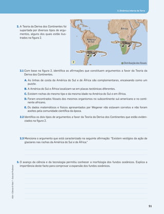2. Dinâmica interna da Terra
2. A Teoria da Deriva dos Continentes foi
suportada por diversos tipos de argu-
mentos, alguns dos quais estão ilus-
trados na ﬁgura 2.
2.1 Com base na ﬁgura 2, identiﬁca as aﬁrmações que constituem argumentos a favor da Teoria da
Deriva dos Continentes.
A. As linhas de costa da América do Sul e de África são complementares, encaixando como um
puzzle.
B. A América do Sul e África localizam-se em placas tectónicas diferentes.
C. Existem rochas do mesmo tipo e da mesma idade na América do Sul e em África.
D. Foram encontrados fósseis dos mesmos organismos no subcontinente sul-americano e no conti-
nente africano.
E. Os dados matemáticos e físicos apresentados por Wegener não estavam corretos e não foram
aceites pela comunidade cientíﬁca da época.
2.2 Identiﬁca os dois tipos de argumentos a favor da Teoria da Deriva dos Continentes que estão eviden-
ciados na ﬁgura 2.
2.3 Menciona o argumento que está caracterizado na seguinte aﬁrmação: “Existem vestígios da ação de
glaciares nas rochas da América do Sul e de África.“
3. O avanço da ciência e da tecnologia permitiu conhecer a morfologia dos fundos oceânicos. Explica a
importância deste facto para comprovar a expansão dos fundos oceânicos.
Distribuiçãodosfósseis
ÁfrÁÁfrÁfrÁfrr cacacaccac
AméAméAméA ééA éAméAméAA ér cr cr cr cccr cr cccaaaaaa
dododoodo SulSulSulS llS lSSS
África
América
do Sul
2
51
ASA•Ciência&Vida7•GuiadoProfessor
 