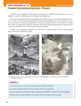 Questões
Pompeia era uma importante cidade italiana, pertencente ao Império Romano, situada a 22 km de
Nápoles, no sopé do vulcão Vesúvio, e banhada pelo mar Mediterrâneo.
Um dia os seus habitantes foram surpreendidos pelo Vesúvio. Durante uma grande erupção deste vul-
cão, em 79 d. C., foram libertados gases tóxicos e uma grande quantidade de cinzas que soterraram a cida-
de e provocaram a morte dos seus habitantes. As cinzas e as lamas moldaram e conservaram os corpos
das vítimas da erupção, de tal modo que passados vinte séculos ainda é possível observar moldes desses
corpos, nas posições em que se encontravam aquando da erupção.
Pompeia foi classiﬁcada pela UNESCO como património mundial, sendo um dos locais mais visitados
pelos turistas que se deslocam a Itália.
1. Com base na gravura (ﬁg. 1A), classiﬁca o tipo de erupção do Vesúvio.
2. Justiﬁca a resposta anterior com dois aspetos observáveis na ﬁgura 1A.
3. Qual a importância de Pompeia ter sido classiﬁcada pela UNESCO como património da humanidade?
4. Explica por que razão Pompeia é um dos pontos de maior atração turística de Itália.
(A) Gravura relativa a uma outra erupção do Vesúvio, em 1872; (B) Moldes de corpos encontrados em escavações
efetuadas em Pompeia.
1
A B
Ficha formativa n.o
1Ficha Formativa n.o
10
Erupções historicamente importantes – Pompeia
56
ASA•Ciência&Vida7•GuiadoProfessor
TEMA 1. Terra em transformação
 