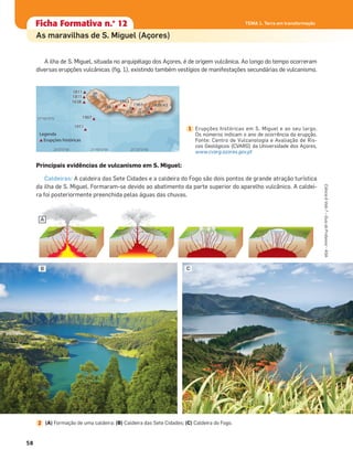 A ilha de S. Miguel, situada no arquipélago dos Açores, é de origem vulcânica. Ao longo do tempo ocorreram
diversas erupções vulcânicas (ﬁg. 1), existindo também vestígios de manifestações secundárias de vulcanismo.
Principais evidências de vulcanismo em S. Miguel:
Caldeiras: A caldeira das Sete Cidades e a caldeira do Fogo são dois pontos de grande atração turística
da ilha de S. Miguel. Formaram-se devido ao abatimento da parte superior do aparelho vulcânico. A caldei-
ra foi posteriormente preenchida pelas águas das chuvas.
Ficha formativa n.o
1Ficha Formativa n.o
12
As maravilhas de S. Miguel (Açores)
1911
1907
1638
1811
1811
516516516516516511 55565522222222
565656561151 6156515666615615651 6155515151555 333
1431434343434333999/49/49/49 499/49 33
1911
1907
1638
1811
1811
1652
1563
1564
1563 1439/43
1630
Erupções históricas
Legenda
26°0°0°W 25°40°0°W 25°20°0°W
37°40°0°N
Erupções históricas em S. Miguel e ao seu largo.
Os números indicam o ano de ocorrência da erupção.
Fonte: Centro de Vulcanologia e Avaliação de Ris-
cos Geológicos (CVARG) da Universidade dos Açores,
www.cvarg.azores.gov.pt
1
B C
A
(A) Formação de uma caldeira; (B) Caldeira das Sete Cidades; (C) Caldeira do Fogo.2
Ciência&Vida7–GuiadoProfessor•ASA
58
TEMA 1. Terra em transformação
 