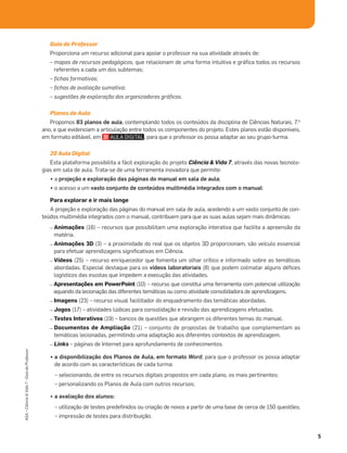 5
ASA•Ciência&Vida7•GuiadoProfessor
Guia do Professor
Proporciona um recurso adicional para apoiar o professor na sua atividade através de:
– mapas de recursos pedagógicos, que relacionam de uma forma intuitiva e gráﬁca todos os recursos
referentes a cada um dos subtemas;
– ﬁchas formativas;
– ﬁchas de avaliação sumativa;
– sugestões de exploração dos organizadores gráﬁcos.
Planos de Aula
Propomos 83 planos de aula, contemplando todos os conteúdos da disciplina de Ciências Naturais, 7.o
ano, e que evidenciam a articulação entre todos os componentes do projeto. Estes planos estão disponíveis,
em formato editável, em , para que o professor os possa adaptar ao seu grupo-turma.
20 Aula Digital
Esta plataforma possibilita a fácil exploração do projeto Ciência & Vida 7, através das novas tecnolo-
gias em sala de aula. Trata-se de uma ferramenta inovadora que permite:
• a projeção e exploração das páginas do manual em sala de aula;
• o acesso a um vasto conjunto de conteúdos multimédia integrados com o manual:
Para explorar e ir mais longe
A projeção e exploração das páginas do manual em sala de aula, acedendo a um vasto conjunto de con-
teúdos multimédia integrados com o manual, contribuem para que as suas aulas sejam mais dinâmicas:
– Animações (16) – recursos que possibilitam uma exploração interativa que facilita a apreensão da
matéria.
– Animações 3D (3) – a proximidade do real que os objetos 3D proporcionam, são veículo essencial
para efetuar aprendizagens signiﬁcativas em Ciência.
– Vídeos (25) – recurso enriquecedor que fomenta um olhar crítico e informado sobre as temáticas
abordadas. Especial destaque para os vídeos laboratoriais (8) que podem colmatar alguns déﬁces
logísticos das escolas que impedem a execução das atividades.
– Apresentações em PowerPoint (10) – recurso que constitui uma ferramenta com potencial utilização
aquando da lecionação das diferentes temáticas ou como atividade consolidadora de aprendizagens.
– Imagens (23) – recurso visual facilitador do enquadramento das temáticas abordadas.
– Jogos (17) – atividades lúdicas para consolidação e revisão das aprendizagens efetuadas.
– Testes Interativos (19) – bancos de questões que abrangem os diferentes temas do manual.
– Documentos de Ampliação (21) – conjunto de propostas de trabalho que complementam as
temáticas lecionadas, permitindo uma adaptação aos diferentes contextos de aprendizagem.
– Links – páginas de Internet para aprofundamento de conhecimentos.
• a disponibilização dos Planos de Aula, em formato Word, para que o professor os possa adaptar
de acordo com as características de cada turma:
– selecionando, de entre os recursos digitais propostos em cada plano, os mais pertinentes;
– personalizando os Planos de Aula com outros recursos;
• a avaliação dos alunos:
– utilização de testes predeﬁnidos ou criação de novos a partir de uma base de cerca de 150 questões;
– impressão de testes para distribuição.
 