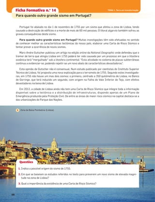 Portugal foi abalado no dia 1 de novembro de 1755 por um sismo que afetou a zona de Lisboa, tendo
causado a destruição de edifícios e a morte de mais de 60 mil pessoas. O litoral algarvio também sofreu as
graves consequências deste sismo.
Para quando outro grande sismo em Portugal? Muitas investigações têm sido efetuadas no sentido
de conhecer melhor as características tectónicas do nosso país, elaborar uma Carta de Risco Sísmico e
tentar prever a ocorrência de novos sismos.
Marc-Andre Gutscher publicou um artigo na edição online da National Geographic onde defendeu que o
tremor de terra que atingiu Lisboa em 1755 poderá ter sido causado por um processo em que a litosfera
oceânica terá "mergulhado" sob a litosfera continental: “Esta atividade no sistema de placas subterrâneas
continua a evidenciar-se, podendo repetir-se um novo abalo de características devastadoras”.
Esta opinião de Gutscher não é consensual. Num estudo publicado por cientistas do Instituto Superior
Técnico de Lisboa, foi proposta uma nova explicação para o terramoto de 1755. Segundo estes investigado-
res, em 1755 não houve um mas dois sismos: o primeiro, centrado a 350 quilómetros de Lisboa, no Banco
de Gorringe, que terá induzido um segundo, com origem na Falha do Vale Inferior do Tejo, com efeitos
devastadores na baixa de Lisboa.
Em 2012, a cidade de Lisboa ainda não tem uma Carta de Risco Sísmico que integre toda a informação
disponível sobre a tectónica e a distribuição de infraestruturas, dispondo apenas de um Plano de
Emergência produzido pela Proteção Civil. De entre as áreas de maior risco sísmico na capital destaca-se a
das urbanizações do Parque das Nações.
Questões
1. Indica a possível origem do sismo de 1755.
2. Em que se baseiam os estudos referidos no texto para preverem um novo sismo de elevada magni-
tude na zona de Lisboa?
3. Qual a importância da existência de uma Carta de Risco Sísmico?
Ficha formativa n.o
1Ficha Formativa n.o
14
Para quando outro grande sismo em Portugal?
Zona da Baixa Pombalina (Lisboa).1
68
ASA•Ciência&Vida7•GuiadoProfessor
TEMA 1. Terra em transformação
 