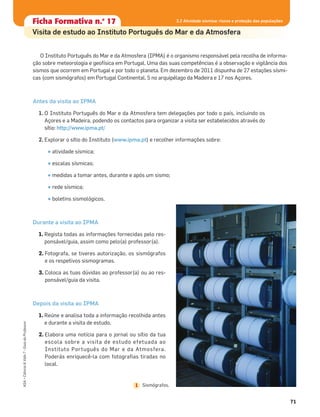 71
ASA•Ciência&Vida7•GuiadoProfessor
Ficha formativa n.o
1Ficha Formativa n.o
17
Visita de estudo ao Instituto Português do Mar e da Atmosfera
O Instituto Português do Mar e da Atmosfera (IPMA) é o organismo responsável pela recolha de informa-
ção sobre meteorologia e geofísica em Portugal. Uma das suas competências é a observação e vigilância dos
sismos que ocorrem em Portugal e por todo o planeta. Em dezembro de 2011 dispunha de 27 estações sísmi-
cas (com sismógrafos) em Portugal Continental, 5 no arquipélago da Madeira e 17 nos Açores.
Antes da visita ao IPMA
1. O Instituto Português do Mar e da Atmosfera tem delegações por todo o país, incluindo os
Açores e a Madeira, podendo os contactos para organizar a visita ser estabelecidos através do
sítio: http://www.ipma.pt/
2. Explorar o sítio do Instituto (www.ipma.pt) e recolher informações sobre:
• atividade sísmica;
• escalas sísmicas;
• medidas a tomar antes, durante e após um sismo;
• rede sísmica;
• boletins sismológicos.
Durante a visita ao IPMA
1. Regista todas as informações fornecidas pelo res-
ponsável/guia, assim como pelo(a) professor(a).
2. Fotografa, se tiveres autorização, os sismógrafos
e os respetivos sismogramas.
3. Coloca as tuas dúvidas ao professor(a) ou ao res-
ponsável/guia da visita.
Depois da visita ao IPMA
1. Reúne e analisa toda a informação recolhida antes
e durante a visita de estudo.
2. Elabora uma notícia para o jornal ou sítio da tua
escola sobre a visita de estudo efetuada ao
Instituto Português do Mar e da Atmosfera.
Poderás enriquecê-la com fotograﬁas tiradas no
local.
Sismógrafos.1
3.2 Atividade sísmica: riscos e proteção das populações
 