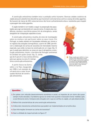 3.2 Atividade sísmica: riscos e proteção das populações
73
ASA•Ciência&Vida7•GuiadoProfessor
A construção antissísmica também inclui a proteção contra tsunamis. Diversas cidades costeiras do
Japão possuem plataformas elevatórias que funcionam como barreiras contra o avanço de ondas gigantes.
No tsunami de março de 2011 estas barreiras não foram suﬁcientemente altas e resistentes para impedir
a passagem das ondas gigantes.
O Japão também é um modelo a seguir na preparação das popu-
lações para agir corretamente em caso de sismo. A maioria das resi-
dências, escolas e escritórios possui kits de emergência, sendo
obrigatório ter à disposição capacetes e luvas.
A construção antissísmica resultou de anos de investigação
sobre os sismos e em particular sobre os seus riscos. Em
Portugal, os dados obtidos em localidades afetadas por sismos e
os registos das estações sismográﬁcas, a partir de 1990, permiti-
ram a elaboração de cartas de isossistas de intensidade máxima
esperada, que estão na base da construção de um mapa (ﬁg. 2)
que é usado para delimitar as zonas em que é obrigatória a cons-
trução antissísmica. Assim, o território de Portugal continental
foi dividido em quatro áreas (ﬁg. 2), sendo
que de A para D o risco sísmico diminui,
pelo que apenas na zona A é obriga-
tória a construção antissísmica.
A ponte Vasco da Gama,
sobre o rio Tejo, inaugurada
em 1998, é um exemplo de
infraestrutura onde foram
usadas técnicas de constru-
ção antissísmica.
A
B
C
D
Mapa usado para deﬁnir o risco
sísmico das diferentes zonas
de Portugal continental; apenas
na zona A há obrigatoriedade
de construções antissísmicas,
uma vez que o risco sísmico
diminui de A para D.
2
Ponte Vasco da Gama
Questões
1. Em países com reduzido desenvolvimento económico e social, os impactes de um sismo são quase
sempre muito elevados. O problema agrava-se ainda mais quando é necessário tomar medidas após
a ocorrência do sismo. Compara esta situação com o que se veriﬁca no Japão, um país desenvolvido.
2. Refere três características de uma construção antissísmica.
3. Indica dois mecanismos antissísmicos que podem ser implementados em arranha-céus.
4. Que informações fornecem as cartas de isossistas?
5. Qual a utilidade do mapa ilustrado na ﬁgura 2?
 
