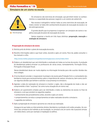 Ficha formativa n.o
1Ficha formativa n.o
1
Constituição e funcionamento do microscópio
Ficha formativa n.o
1Ficha Formativa n.o
19
Simulacro de um sismo na escola
Os simulacros são exercícios de simulação, que permitem testar os conheci-
mentos e a capacidade das pessoas reagirem a um cenário de catástrofe.
Nas escolas é obrigatório realizar todos os anos exercícios de evacuação, de
modo a testar se todos têm conhecimento do plano de evacuação da escola e se
ele está operacional.
O grande desaﬁo que te propomos é organizar um simulacro de sismo e res-
petiva execução do plano de evacuação da escola.
Vamos organizar a tarefa em três fases distintas: preparação, execução e
avaliação do simulacro.
Preparação do simulacro de sismo
1. Solicita junto do diretor o plano de evacuação da escola.
2. Recolhe informações sobre o que fazer antes, durante e após um sismo. Para tal, podes consultar o
teu manual e o sítio:
http://www.meteo.pt/pt/enciclopedia/sismologia/caso.sismo/index.html
3. Elabora um desdobrável que será distribuído e analisado em todas as turmas da escola. A produção
do desdobrável poderá envolver os professores de várias áreas, nomeadamente, Formação Cívica,
Português e Educação Visual.
Nesse desdobrável deves ser muito objetivo na informação fornecida para não suscitar dúvidas dos
teus colegas.
4. A turma deverá convidar o responsável municipal e da escola pela Proteção Civil e o comandante dos
bombeiros locais para esclarecimentos sobre a importância de realizar simulacros, bem como clariﬁ-
car algumas dúvidas que tenham e solicitar a sua presença no simulacro.
5. Agendar a data de realização do simulacro e manter o sigilo, não a divulgando de modo a não ser
comprometido o fator “surpresa”, tal como numa situação de um sismo real.
6. Elabora um questionário simples para ser distribuído a todos os elementos da escola no ﬁnal do
simulacro, e em que constem os seguintes aspetos:
• conhecimento dos procedimentos antes, durante e após um sismo;
• comportamentos corretos e comportamentos errados realizados durante o simulacro;
• sugestões de melhoria.
7. Após a preparação do simulacro aproxima-se o dia da sua realização.
Assegura-te que todos os intervenientes diretos (bombeiros e proteção civil) estão avisados. Ao con-
trário dos simulacros de incêndio ou de inundação, no simulacro de um sismo não é possível simular
um indício óbvio, como por exemplo a trepidação no edifício.
TEMA 1. Terra em transformação
74
ASA•Ciência&Vida7•GuiadoProfessor
TEMA 1. Terra em transformação
Sinal de perigo.1
 