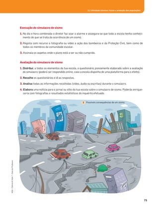 Execução do simulacro de sismo
1. No dia e hora combinada o diretor faz soar o alarme e assegura-se que toda a escola tenha conheci-
mento de que se trata da ocorrência de um sismo.
2. Regista com recurso a fotograﬁa ou vídeo a ação dos bombeiros e da Proteção Civil, bem como de
todos os membros da comunidade escolar.
3. Assinala os aspetos onde o plano está a ser ou não cumprido.
Avaliação do simulacro de sismo
1. Distribui, a todos os elementos da tua escola, o questionário previamente elaborado sobre a avaliação
do simulacro (poderá ser respondido online, caso a escola disponha de uma plataforma para o efeito).
2. Recolhe os questionários e lê as respostas.
3. Analisa todas as informações recolhidas (vídeo, áudio ou escritas) durante o simulacro.
4. Elabora uma notícia para o jornal ou sítio da tua escola sobre o simulacro de sismo. Poderás enrique-
ce-la com fotograﬁas e resultados estatísticos do inquérito efetuado.
75
ASA•Ciência&Vida7•GuiadoProfessor
3.2 Atividade sísmica: riscos e proteção das populações
Possíveis consequências de um sismo.2
 