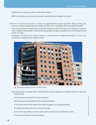 78
ASA•Ciência&Vida7•GuiadoProfessor
TEMA 1. Terra em transformação
2.4 Menciona a escala que mede a intensidade sísmica. ______________________________________________
2.5 Como justiﬁcas que as isossistas estejam representadas a tracejado no oceano?
3. No dia 27 de fevereiro de 2010, um sismo de magnitude 8,8 na escala de Richter abalou o Chile. Este
sismo foi sentido na capital do país, Santiago do Chile, com a intensidade VIII na escala de Mercalli.
O sismo foi sentido em muitos locais, tendo sido lançado um alerta de tsunami em 53 países. Foi decre-
tado o estado de calamidade no Chile devido aos grandes estragos causados, bem como à perda de pelo
menos 723 vidas.
O epicentro do sismo foi no fundo oceânico, a cerca de 8 km a oeste de Curanipe e a 115 km de
Concepción, a segunda maior cidade do Chile.
3.1 Classiﬁca como verdadeira (V) ou falsa (F) cada uma das seguintes aﬁrmações relativas ao sismo do
Chile de 2010.
A. O hipocentro do sismo foi na crusta oceânica. _____
B. Este sismo teve intensidade VIII na escala de Richter. _____
C. As ondas sísmicas libertadas neste sismo propagam-se a longas distâncias. _____
D. O epicentro deste sismo foi a norte de Curanipe. _____
E. O tsunami que atingiu a costa de vários países formou-se em resultado do sismo. _____
F. O sismo do Chile teve origem tectónica. _____
Destruição causada pelo sismo de 2010 no Chile.3
 