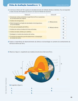 85
ASA•Ciência&Vida7•GuiadoProfessor
1. A estrutura interna da Terra pode ser estudada através de métodos diretos e indiretos. Faz corresponder
a cada uma das aﬁrmações da coluna A um tipo de método da coluna B.
2. Explica a importância do desenvolvimento da ciência e da tecnologia no aumento do conhecimento da
estrutura interna da Terra.
3. Observa a ﬁgura 1, respeitante aos modelos de estrutura interna da Terra.
3.1 Legenda a ﬁgura 1.
Coluna A Coluna B
1. Estudo das rochas existentes à superfície da Terra resultantes
do arrefecimento do magma.
A. Método direto
B. Método indireto
2. Análise de sismogramas.
3. Determinação da variação da densidade e da temperatura
em profundidade.
4. Furos para prospeção petrolífera.
5. Análise de rochas oriundas de minas profundas.
6. Análise de dados obtidos por satélites.
7. Sondagem e recolha de amostras de rochas.
8. O estudo de meteoritos permite determinar a composição
do núcleo terrestre.
3
2
1
45
7
8
6
64
5
B
A
1
1.
4.
7.
2.
5.
8.
3.
6.
1.
2.
3.
4.
5.
6.
7.
8.
4. Estrutura interna da TerraFicha de Avaliação Sumativa n.o
5
 