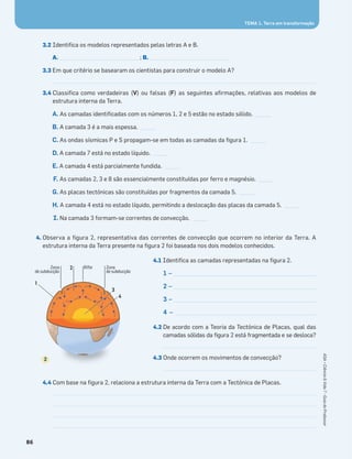 3.2 Identiﬁca os modelos representados pelas letras A e B.
A. _____________________________; B. _____________________________
3.3 Em que critério se basearam os cientistas para construir o modelo A?
3.4 Classiﬁca como verdadeiras (V) ou falsas (F) as seguintes aﬁrmações, relativas aos modelos de
estrutura interna da Terra.
A. As camadas identiﬁcadas com os números 1, 2 e 5 estão no estado sólido. _____
B. A camada 3 é a mais espessa. _____
C. As ondas sísmicas P e S propagam-se em todas as camadas da ﬁgura 1. _____
D. A camada 7 está no estado líquido. _____
E. A camada 4 está parcialmente fundida. _____
F. As camadas 2, 3 e 8 são essencialmente constituídas por ferro e magnésio. _____
G. As placas tectónicas são constituídas por fragmentos da camada 5. _____
H. A camada 4 está no estado líquido, permitindo a deslocação das placas da camada 5. _____
I. Na camada 3 formam-se correntes de convecção. _____
4. Observa a ﬁgura 2, representativa das correntes de convecção que ocorrem no interior da Terra. A
estrutura interna da Terra presente na ﬁgura 2 foi baseada nos dois modelos conhecidos.
4.1 Identiﬁca as camadas representadas na ﬁgura 2.
1 – ____________________________________________________
2 – ____________________________________________________
3 – ____________________________________________________
4 – ___________________________________________________
4.2 De acordo com a Teoria da Tectónica de Placas, qual das
camadas sólidas da ﬁgura 2 está fragmentada e se desloca?
4.3 Onde ocorrem os movimentos de convecção?
4.4 Com base na ﬁgura 2, relaciona a estrutura interna da Terra com a Tectónica de Placas.
3
Zona
de subducção
Zona
de subducção
Rifte2
4
1
2
86
ASA•Ciência&Vida7•GuiadoProfessor
TEMA 1. Terra em transformação
 