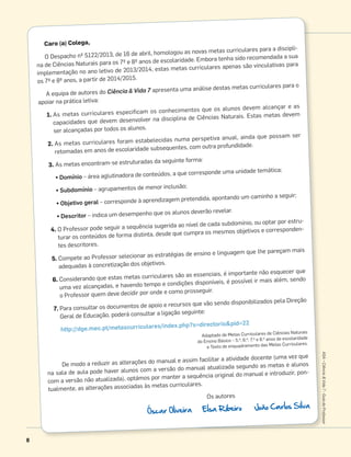 8
ASA•Ciência&Vida7•GuiadoProfessor
Caro (a) Colega,
O Despacho nº 5122/2013, de 16 de abril, homologou as novas metas curriculares para a discipli-
na de Ciências Naturais para os 7º e 8º anos de escolaridade. Embora tenha sido recomendada a sua
implementação no ano letivo de 2013/2014, estas metas curriculares apenas são vinculativas para
os 7º e 8º anos, a partir de 2014/2015.
A equipa de autores do Ciência & Vida 7 apresenta uma análise destas metas curriculares para o
apoiar na prática letiva:
1. As metas curriculares especiﬁcam os conhecimentos que os alunos devem alcançar e as
capacidades que devem desenvolver na disciplina de Ciências Naturais. Estas metas devem
ser alcançadas por todos os alunos.
2. As metas curriculares foram estabelecidas numa perspetiva anual, ainda que possam ser
retomadas em anos de escolaridade subsequentes, com outra profundidade.
3. As metas encontram-se estruturadas da seguinte forma:
• Domínio – área aglutinadora de conteúdos, a que corresponde uma unidade temática;
• Subdomínio – agrupamentos de menor inclusão;
• Objetivo geral – corresponde à aprendizagem pretendida, apontando um caminho a seguir;
• Descritor – indica um desempenho que os alunos deverão revelar.
4. O Professor pode seguir a sequência sugerida ao nível de cada subdomínio, ou optar por estru-
turar os conteúdos de forma distinta, desde que cumpra os mesmos objetivos e corresponden-
tes descritores.
5. Compete ao Professor selecionar as estratégias de ensino e linguagem que lhe pareçam mais
adequadas à concretização dos objetivos.
6. Considerando que estas metas curriculares são as essenciais, é importante não esquecer que
uma vez alcançadas, e havendo tempo e condições disponíveis, é possível ir mais além, sendo
o Professor quem deve decidir por onde e como prosseguir.
7. Para consultar os documentos de apoio e recursos que vão sendo disponibilizados pela Direção
Geral de Educação, poderá consultar a ligação seguinte:
http://dge.mec.pt/metascurriculares/index.php?s=directorio&pid=22
Adaptado de Metas Curriculares de Ciências Naturais
do Ensino Básico – 5.o, 6.o, 7.o e 8.o anos de escolaridade
e Texto de enquadramento das Metas Curriculares.
De modo a reduzir as alterações do manual e assim facilitar a atividade docente (uma vez que
na sala de aula pode haver alunos com a versão do manual atualizada segundo as metas e alunos
com a versão não atualizada), optámos por manter a sequência original do manual e introduzir, pon-
tualmente, as alterações associadas às metas curriculares.
Os autores
Óscar Oliveira Elsa Ribeiro João Carlos Silva
 