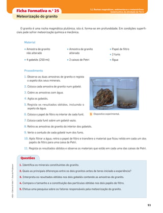 Ficha formativa n.o
1Ficha Formativa n.o
25
Meteorização do granito
O granito é uma rocha magmática plutónica, isto é, forma-se em profundidade. Em condições superﬁ-
ciais pode sofrer meteorização química e mecânica.
Material
Procedimento
1. Observa as duas amostras de granito e regista
o aspeto dos seus minerais.
2. Coloca cada amostra de granito num gobelé.
3. Cobre as amostras com água.
4. Agita os gobelés.
5. Regista os resultados obtidos, incluindo o
aspeto da água.
6. Coloca o papel de ﬁltro no interior de cada funil.
7. Coloca cada funil sobre um gobelé vazio.
8. Retira as amostras de granito do interior dos gobelés.
9. Verte o contudo de cada gobelé num dos funis.
10. Após ﬁltrar a água, retira o papel de ﬁltro e transfere o material que ﬁcou retido em cada um dos
papéis de ﬁltro para uma caixa de Petri.
11. Regista os resultados obtidos e observa os materiais que estão em cada uma das caixas de Petri.
• Amostra de granito
não alterado
• 4 gobelés (250 ml)
• Amostra de granito
alterado
• 2 caixas de Petri
• Papel de ﬁltro
• 2 funis
• Água
93
ASA•Ciência&Vida7•GuiadoProfessor
5.1 Rochas magmáticas, sedimentares e metamórﬁcas:
testemunhos da atividade da Terra
Questões
1. Identiﬁca os minerais constituintes do granito.
2. Quais as principais diferenças entre os dois granitos antes de teres iniciado a experiência?
3. Interpreta os resultados obtidos nos dois gobelés contendo as amostras de granito.
4. Compara o tamanho e a constituição das partículas obtidas nos dois papéis de ﬁltro.
5. Efetua uma pesquisa sobre os fatores responsáveis pela meteorização do granito.
Dispositivo experimental.1
 