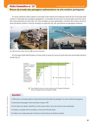 97
ASA•Ciência&Vida7•GuiadoProfessor
As zonas costeiras estão sujeitas a uma ação muito intensa de erosão por parte do mar. Esta ação pode
conduzir à alteração das paisagens geológicas e a situações de risco para as construções humanas situa-
das muito próximas da costa (ﬁg. 1A). Para proteger as suas ediﬁcações, o Homem tem vindo a construir
obras de defesa costeira, como por exemplo os esporões (ﬁg. 1B), que alteram as paisagens costeiras.
Em Portugal estão identiﬁcadas as áreas onde as taxas de recuo da costa são mais acentuadas devido à
erosão (ﬁg. 1).
A
(A) Azenhas do Mar (Sintra); (B) Esporão de Espinho.1
B
Furadouro
Costa Nova - Vagueira
Espinho - Cortegaça
Ofir
Praia do Meco
Ilha de Faro
Baleal
Aguçadoura
Forte Novo
Olhos de Água
Póvoa de Varzim
Lagoa de Óbidos
Porto Dinheiro
9
8
3,2
2,1
1
1
0,9
0,7
0,7
0,3
0,2
0,1
0,02
0 2 4 6 8 10
Taxa média de recuo (m/ano)
Taxa média de recuo na zona costeira, em Portugal Continental
(Fonte: Direção Geral do Ambiente, 2005).
2
Questões
1. Menciona o principal agente responsável pela alteração da paisagem na zona costeira portuguesa.
2. Que tipo de paisagem está ilustrada na ﬁgura 1B?
3. Com base nos dados, identiﬁca os três locais onde o recuo da costa é mais acentuado.
4. Explica a relação entre a erosão e o recuo da linha da costa.
5. Indica uma razão pela qual o Homem constrói obras de defesa costeira.
Esporão
Ficha formativa n.o
1Ficha Formativa n.o
27
Riscos da erosão das paisagens sedimentares na orla costeira portuguesa
5.2 Paisagens geológicas e aplicações das rochas
 