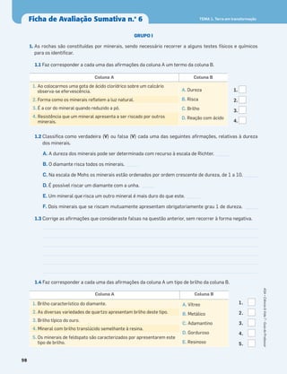 Ficha de Avaliação Sumativa n.o
6
98
ASA•Ciência&Vida7•GuiadoProfessor
TEMA 1. Terra em transformação
GRUPO I
1. As rochas são constituídas por minerais, sendo necessário recorrer a alguns testes físicos e químicos
para os identiﬁcar.
1.1 Faz corresponder a cada uma das aﬁrmações da coluna A um termo da coluna B.
1.2 Classiﬁca como verdadeira (V) ou falsa (V) cada uma das seguintes aﬁrmações, relativas à dureza
dos minerais.
A. A dureza dos minerais pode ser determinada com recurso à escala de Richter. _____
B. O diamante risca todos os minerais. _____
C. Na escala de Mohs os minerais estão ordenados por ordem crescente de dureza, de 1 a 10. _____
D. É possível riscar um diamante com a unha. _____
E. Um mineral que risca um outro mineral é mais duro do que este. _____
F. Dois minerais que se riscam mutuamente apresentam obrigatoriamente grau 1 de dureza. _____
1.3 Corrige as aﬁrmações que consideraste falsas na questão anterior, sem recorrer à forma negativa.
1.4 Faz corresponder a cada uma das aﬁrmações da coluna A um tipo de brilho da coluna B.
Coluna A Coluna B
1. Ao colocarmos uma gota de ácido clorídrico sobre um calcário
observa-se efervescência. A. Dureza
B. Risca
C. Brilho
D. Reação com ácido
2. Forma como os minerais reﬂetem a luz natural.
3. É a cor do mineral quando reduzido a pó.
4. Resistência que um mineral apresenta a ser riscado por outros
minerais.
Coluna A Coluna B
1. Brilho característico do diamante. A. Vítreo
B. Metálico
C. Adamantino
D. Gorduroso
E. Resinoso
2. As diversas variedades de quartzo apresentam brilho deste tipo.
3. Brilho típico do ouro.
4. Mineral com brilho translúcido semelhante à resina.
5. Os minerais de feldspato são caracterizados por apresentarem este
tipo de brilho.
1.
2.
3.
4.
1.
2.
3.
4.
5.
 