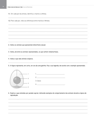 O Meu Livro de Ciências 5.° Ano | Guia do Professor26
1. ____________________________________
2. ____________________________________
3. Casca
4. ____________________________________
1.1. Em cada par de animais, identifica o macho e a fêmea.
_____________________________________________________________________________________________________
1.2. Para cada par, indica as diferenças entre machos e fêmeas.
_____________________________________________________________________________________________________
_____________________________________________________________________________________________________
_____________________________________________________________________________________________________
_____________________________________________________________________________________________________
_____________________________________________________________________________________________________
_____________________________________________________________________________________________________
2. Indica os animais que apresentam dimorfismo sexual.
_____________________________________________________________________________________________________
3. Indica, de entre os animais representados, os que sofrem metamorfoses.
_____________________________________________________________________________________________________
4. Indica o que são animais ovíparos.
_____________________________________________________________________________________________________
5. A figura representa, em corte, um ovo de uma galinha. Faz a sua legenda, de acordo com o exemplo apresentado.
6. Explica o que entendes por parada nupcial, indicando exemplos do comportamento dos animais durante a época de
reprodução.
_____________________________________________________________________________________________________
_____________________________________________________________________________________________________
_____________________________________________________________________________________________________
_____________________________________________________________________________________________________
_____________________________________________________________________________________________________
1
2
3
4
 
