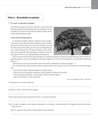 27O Meu Livro de Ciências 5.° Ano | Guia do Professor
1. Lê o texto e responde às questões.
O carvalho-português ou carvalho-cerquinho é uma árvore que
dominou grande parte dos bosques lusos, principalmente na Es-
tremadura, mas hoje em dia subsistem apenas alguns povoa-
mentos bastante fragmentados.
A Área de Distribuição Natural
O carvalho-português, também conhecido como carvalho-
-cerquinho, é uma espécie do género Quercus. Estes carvalhos
são árvores de folha caduca ou, mais concretamente, árvores
de folha marcescente (folha que seca sem se desprender do
eixo, caindo tardiamente), com porte mediano, muito ramifi-
cado, com copa ampla, folhas dentadas na margem e mais cla-
ras na parte inferior e com a glande (bolota) sem pedúnculo.
Vários nomes científicos têm sido atribuídos ao carvalho-português em diversos estudos botânicos, mas o mais con-
sagrado designa-o como uma subespécie de Quercus faginea, de entre as três subespécies consideradas na Península
Ibérica (…)
O distrito de Leiria é o que apresenta maior área ainda ocupada pelo carvalho-português. (…)
Os concelhos onde ainda se podem observar povoamentos (que ocupam mais de 2 hetares) de carvalho-português
são:
– distrito de Coimbra: Condeixa, Montemor, Penela, Soure;
– distrito de Leiria: Alcobaça, Alvaiázere, Ancião, Batalha, Pombal, Porto de Mós;
– distrito de Lisboa: Alenquer, Loures, Mafra, Sobral de Monte Agraço;
– distrito de Santarém: Tomar, Santarém.
In Naturlink (adaptado; acedido a 31/01/2010)
1.1.Caracteriza o carvalho-cerquinho.
_____________________________________________________________________________________________________
1.2. Qual é o nome científico desta espécie?
_____________________________________________________________________________________________________
1.3. Em que zonas do país é possível encontrar o carvalho-cerquinho?
_____________________________________________________________________________________________________
1.4. O carvalho-cerquinho é uma espécie ameaçada. A sua área de implementação em Portugal tem diminuído devido a
vários fatores.
1.4.1. És capaz de indicar duas causas possíveis desta situação?
___________________________________________________________________________________________________
Ficha 2 – Diversidade nas plantas
 