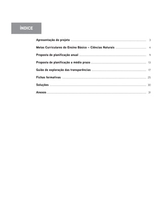 Apresentação do projeto ........................................................................................................................ 3
Metas Curriculares do Ensino Básico – Ciências Naturais ................................................. 4
Proposta de planificação anual ........................................................................................................... 9
Proposta de planificação a médio prazo ........................................................................................ 13
Guião de exploração das transparências ....................................................................................... 17
Fichas formativas ...................................................................................................................................... 25
Soluções .......................................................................................................................................................... 30
Anexos .............................................................................................................................................................. 31
ÍNDICE
 