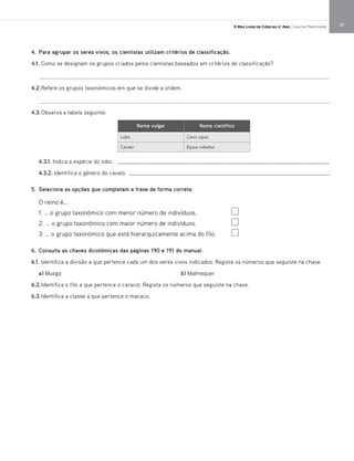 29O Meu Livro de Ciências 5.° Ano | Guia do Professor
4. Para agrupar os seres vivos, os cientistas utilizam critérios de classificação.
4.1. Como se designam os grupos criados pelos cientistas baseados em critérios de classificação?
_________________________________________________________________________________________________
4.2.Refere os grupos taxonómicos em que se divide a ordem.
_________________________________________________________________________________________________
4.3.Observa a tabela seguinte:
4.3.1. Indica a espécie do lobo. _____________________________________________________________________
4.3.2. Identifica o género do cavalo. _________________________________________________________________
5. Seleciona as opções que completam a frase de forma correta:
O reino é…
1. … o grupo taxonómico com menor número de indivíduos.
2. … o grupo taxonómico com maior número de indivíduos.
3. … o grupo taxonómico que está hierarquicamente acima do filo.
6. Consulta as chaves dicotómicas das páginas 190 e 191 do manual.
6.1. Identifica a divisão a que pertence cada um dos seres vivos indicados. Regista os números que seguiste na chave.
a) Musgo b) Malmequer
6.2.Identifica o filo a que pertence o caracol. Regista os números que seguiste na chave.
6.3.Identifica a classe a que pertence o macaco.
Nome vulgar Nome científico
Lobo Canis lupus
Cavalo Equus caballus
 
