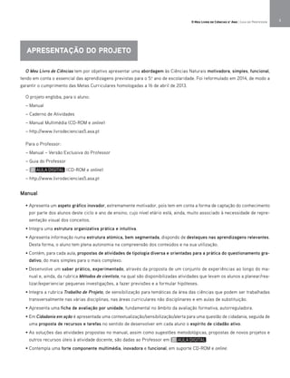 O Meu Livro de Ciências tem por objetivo apresentar uma abordagem às Ciências Naturais motivadora, simples, funcional,
tendo em conta o essencial das aprendizagens previstas para o 5.o
ano de escolaridade. Foi reformulado em 2014, de modo a
garantir o cumprimento das Metas Curriculares homologadas a 16 de abril de 2013.
O projeto engloba, para o aluno:
– Manual
– Caderno de Atividades
– Manual Multimédia (CD-ROM e online)
– http://www.livrodeciencias5.asa.pt
Para o Professor:
– Manual – Versão Exclusiva do Professor
– Guia do Professor
– (CD-ROM e online)
– http://www.livrodeciencias5.asa.pt
Manual
• Apresenta um aspeto gráfico inovador, extremamente motivador, pois tem em conta a forma de captação do conhecimento
por parte dos alunos deste ciclo e ano de ensino, cujo nível etário está, ainda, muito associado à necessidade de repre-
sentação visual dos conceitos.
• Integra uma estrutura organizativa prática e intuitiva.
• Apresenta informação numa estrutura atómica, bem segmentada, dispondo de destaques nas aprendizagens relevantes.
Desta forma, o aluno tem plena autonomia na compreensão dos conteúdos e na sua utilização.
• Contém, para cada aula, propostas de atividades de tipologia diversa e orientadas para a prática do questionamento gra-
dativo, do mais simples para o mais complexo.
• Desenvolve um saber prático, experimentado, através da proposta de um conjunto de experiências ao longo do ma-
nual e, ainda, da rubrica Métodos de cientista, na qual são disponibilizadas atividades que levam os alunos a planear/rea-
lizar/experienciar pequenas investigações, a fazer previsões e a formular hipóteses.
• Integra a rubrica Trabalho de Projeto, de sensibilização para temáticas da área das ciências que podem ser trabalhadas
transversalmente nas várias disciplinas, nas áreas curriculares não disciplinares e em aulas de substituição.
• Apresenta uma ficha de avaliação por unidade, fundamental no âmbito da avaliação formativa, autorreguladora.
• Em Cidadania em ação é apresentada uma contextualização/sensibilização/alerta para uma questão de cidadania, seguida de
uma proposta de recursos e tarefas no sentido de desenvolver em cada aluno o espírito de cidadão ativo.
• As soluções das atividades propostas no manual, assim como sugestões metodológicas, propostas de novos projetos e
outros recursos úteis à atividade docente, são dadas ao Professor em .
• Contempla uma forte componente multimédia, inovadora e funcional, em suporte CD-ROM e online.
APRESENTAÇÃO DO PROJETO
O Meu Livro de Ciências 5.° Ano | Guia do Professor 3
 