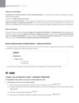 METAS CURRICULARES DO ENSINO BÁSICO – CIÊNCIAS NATURAIS
Os objetivos gerais, completados por descritores mais precisos, encontram-se organizados em cada ano de escolaridade
por domínios e subdomínios, segundo a seguinte estrutura:
Identifica(m)-se em seguida, à frente de cada descritor, a(s) página(s) do manual onde ele é tratado.
5.o ANO
A ÁGUA, O AR, AS ROCHAS E O SOLO – MATERIAIS TERRESTRES
A importância das rochas e do solo na manutenção da vida
1. Compreender a Terra como um planeta especial
1.1. Indicar três fatores que permitam considerar a Terra um planeta com vida.
1.2. Distinguir ambientes terrestres de ambientes aquáticos, com base na exploração de documentos diversificados.
1.3. Enumerar as subdivisões da Biosfera.
1.4. Caracterizar três habitats existentes na região onde a escola se localiza.
DOMÍNIO
Subdomínio
1. Objetivo geral
1.1. Descritor
1.2. Descritor
Págs. 20, 22
Págs. 20-23
Pág. 23
Págs. 30, 31
Caderno de Atividades
Constituído por 21 fichas formativas e 3 fichas de avaliação global, é um auxiliar precioso para a consolidação e sistemati-
zação das aprendizagens.
Possibilita o trabalho autónomo dos alunos.
Engloba alguns exercícios lúdicos, como crucigramas e sopas de letras, e outros para sistematização de conteúdos, como
mapas de conceitos e esquemas para preencher. Inclui exercícios de resposta livre, para produção escrita, que visam de-
senvolver a capacidade de comunicação dos alunos e a correta utilização da Língua Portuguesa para estruturar o pensamento.
Guia do Professor
O Guia do Professor surge suportado pelas Metas Curriculares do Ensino Básico – Ciências Naturais. É apresentada a arti-
culação entre os descritores das Metas Curriculares e as páginas do manual. Incluímos ainda uma proposta de planificação
anual com sugestões metodológicas para cada unidade, uma proposta de planificação a médio prazo, a indicação de alguns
materiais a utilizar, fichas formativas e guiões de exploração de transparências.
4 O Meu Livro de Ciências 5.° Ano | Guia do Professor
 