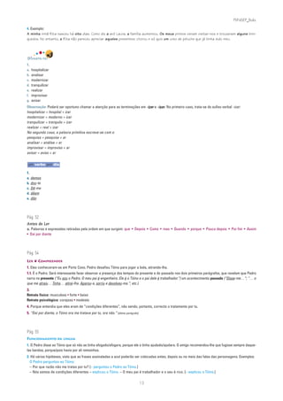 PLIN6EP_Bala

4. Exemplo:
A minha irmã Rita nasceu há oito dias. Como diz a avó Laura, a família aumentou. Os meus primos vieram visitar-nos e trouxeram alguns brin-
quedos. No entanto, a Rita não pareceu apreciar aqueles presentes: chorou e só quis um urso de peluche que já tinha sido meu.




DIVERTE-TE!
1.
a.   hospitalizar
b.   analisar
c.   modernizar
d.   tranquilizar
e.   realizar
f.   improvisar
g.   avisar
Observação: Poderá ser oportuno chamar a atenção para as terminações em -izar e -isar. No primeiro caso, trata-se do sufixo verbal -izar:
hospitalizar = hospital + izar
modernizar = moderno + izar
tranquilizar = tranquilo + izar
realizar = real + izar
No segundo caso, a palavra primitiva escreve-se com s:
pesquisa = pesquisa + ar
analisar = análise + ar
improvisar = improviso + ar
avisar = aviso + ar


um verbo por dia

1.
a. demos
b. dou-te
c. Dê-me
d. dêem
e. dão




Pág. 52
Antes de Ler
a. Palavras e expressões retiradas pela ordem em que surgem: que • Depois • Como • mas • Quando • porque • Pouco depois • Por fim • Assim
• Daí por diante




Pág. 54
LER ❦ COMPREENDER
1. Eles conheceram-se em Porto Covo. Pedro desafiou Tóino para jogar a bola, atirando-lha.
1.1. É o Pedro. Será interessante fazer observar a presença dos tempos do presente e do passado nos dois primeiros parágrafos, que revelam que Pedro
narra no presente (“Eu sou o Pedro. O meu pai é engenheiro. Ele é o Tóino e o pai dele é trabalhador.”) um acontecimento passado (“Disse-me…”; “… o
que me atraiu… Tinha… atirei-lha. Aparou-a, sorriu e devolveu-ma.”; etc.).
3.
Retrato físico: musculoso • forte • baixo
Retrato psicológico: corajoso • modesto
4. Porque entendia que eles eram de “condições diferentes”, não sendo, portanto, correcto o tratamento por tu.
5. “Daí por diante, o Tóino ora me tratava por tu, ora não.” [último parágrafo]




Pág. 55
FUNCIONAMENTO DA LÍNGUA
1. O Pedro disse ao Tóino que só não se tinha afogado/afogara, porque ele o tinha ajudado/ajudara. O amigo recomendou-lhe que fugisse sempre daque-
las bandas, porque/pois havia por ali remoinhos.
2. Há várias hipóteses, visto que as frases assinaladas a azul poderão ser colocadas antes, depois ou no meio das falas das personagens. Exemplos:
  O Pedro perguntou ao Tóino:
  – Por que razão não me tratas por tu? [– perguntou o Pedro ao Tóino.]
  – Nós somos de condições diferentes – explicou o Tóino. – O meu pai é trabalhador e o seu é rico. [– explicou o Tóino.]

                                                                                  13
 
