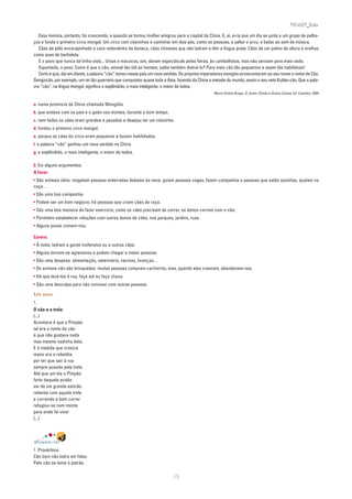 PLIN6EP_Bala

   Essa menina, portanto, foi crescendo, e quando se tornou mulher emigrou para a capital da China. E, aí, ei-la que um dia se junta a um grupo de palha-
ços e funda o primeiro circo mongol. Um circo com cãezinhos a caminhar em dois pés, como as pessoas, a saltar o arco, a bailar ao som da música.
   Cães de pêlo encarapinhado e cara redondinha de boneca, cães chineses que não ladram e têm a língua preta. Cães de um palmo de altura e orelhas
como asas de borboleta.
   E o povo que nunca tal tinha visto... Ursos e macacos, sim, davam espectáculo pelas feiras, às cambalhotas, mas não serviam para mais nada.
   Espantado, o povo. Como é que o cão, animal tão útil ao homem, sabia também distraí-lo? Para mais cão tão pequenino e assim tão habilidoso!
   Certo é que, daí em diante, a palavra “cão” tomou nesse país um novo sentido. Os próprios imperadores mongóis acrescentaram ao seu nome o nome de Cão.
Gengiscão, por exemplo, um rei tão guerreiro que conquistou quase toda a Ásia, fazendo da China a metade do mundo, assim o seu neto Kublai-cão. Que a pala-
vra “cão”, na língua mongol, significa o esplêndido, o mais inteligente, o maior de todos.
                                                                                                  Maria Ondina Braga, O Jantar Chinês e Outros Contos, Ed. Caminho, 2004


a. numa província da China chamada Mongólia.
b. que andava com os pais e o gado nos montes, durante o bom tempo.
c. nem todos os cães eram grandes e pesados e desejou ter um cãozinho.
d. fundou o primeiro circo mongol.
e. porque os cães do circo eram pequenos e faziam habilidades.
f. a palavra “cão” ganhou um novo sentido na China.
g. o esplêndido, o mais inteligente, o maior de todos.

2. Eis alguns argumentos:
A favor:
• São animais úteis: resgatam pessoas enterradas debaixo da neve, guiam pessoas cegas, fazem companhia a pessoas que estão sozinhas, ajudam na
caça…
• São uma boa companhia.
• Podem ser um bom negócio; há pessoas que criam cães de raça.
• São uma boa maneira de fazer exercício; como os cães precisam de correr, os donos correm com o cão.
• Permitem estabelecer relações com outros donos de cães, nos parques, jardins, ruas.
• Alguns povos comem-nos.

Contra:
• À noite, ladram a gente inofensiva ou a outros cães.
• Alguns tornam-se agressivos e podem chegar a matar pessoas.
• São uma despesa: alimentação, veterinário, vacinas, licenças…
• Os animais não são brinquedos: muitas pessoas compram cachorros, mas, quando eles crescem, abandonam-nos.
• Há que levá-los à rua, faça sol ou faça chuva.
• São uma desculpa para não conviver com outras pessoas.

LER MAIS
1.
O cão e a trela
(...)
Acontece é que o Pimpão
tal era o nome do cão
é que não gostava nada
mas mesmo nadinha dela.
E à medida que crescia
maior era a rebeldia
por ter que sair à rua
sempre puxado pela trela.
Até que um dia o Pimpão
farto daquela prisão
vai dá um grande esticão
rebenta com aquela trela
e correndo a bom correr
refugiou-se num monte
para onde foi viver
(...)




DIVERTE-TE!
1. Provérbios:
Cão bom não ladra em falso.
Pelo cão se teme o patrão.

                                                                           15
 
