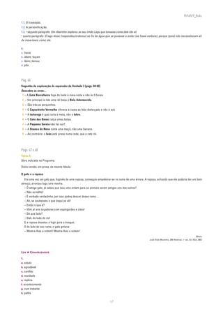 PLIN6EP_Bala

7.1. O travessão.
7.2. A personificação.
7.3. • segundo parágrafo: Um ribeirinho implorou ao seu irmão Lago que tomasse conta dele (de si).
• quarto parágrafo: O lago disse (respondeu/ordenou) ao fio de água que se pusesse a andar (se fosse embora), porque (pois) não necessitavam ali
de miseráveis como ele.

8.
a. havia
b. dêem; façam
c. lêem; líamos
d. põe




Pág. 66
Sugestão de exploração do separador da Unidade 3 [págs. 64-65]
Descobre os erros:...
 1 – A Gata Borralheira foge do baile à meia-noite e não às 9 horas.
 2 – Um príncipe (e não uma rã) beija a Bela Adormecida.
 3 – São três os porquinhos.
 4 – O Capuchinho Vermelho oferece a cesta ao lobo disfarçado e não à avó.
 5 – A tartaruga é que corta a meta, não a lebre.
 6 – O Gato das Botas calça umas botas.
 7 – A Pequena Sereia não faz surf.
 8 – A Branca de Neve come uma maçã, não uma banana.
 9 – Ao contrário: o leão está preso numa rede, que o rato rói.




Págs. 67 e 68
Texto A
Obra indicada no Programa.

Outra versão, em prosa, da mesma fábula:

O galo e a raposa
  Era uma vez um galo que, fugindo de uma raposa, conseguiu empoleirar-se no ramo de uma árvore. A raposa, achando que ele poderia dar um bom
almoço, arranjou logo uma manha:
  – Ó amigo galo, já sabes que saiu uma ordem para os animais serem amigos uns dos outros?
  – Não acredito!
  – É verdade verdadinha, por isso podes descer desse ramo…
  – Ah, se soubesses o que daqui se vê!
  – Então o que é?
  – Vêm aí uns caçadores com espingardas e cães!
  – De que lado?
  – Dali, do lado do rio!
  E a raposa desatou a fugir para o bosque.
  E do lado do seu ramo, o galo gritava:
  – Mostra-lhes a ordem! Mostra-lhes a ordem!
                                                                                                                                                          Minho
                                                                                                      José Viale Moutinho, 365 Histórias, 1.a ed., Ed. ASA, 2002




LER ❦ COMPREENDER

1.
a. astuto
b. agradável
c. conflito
d. novidade
e. replica
f. acontecimento
g. num instante
h. patife


                                                                       17
 