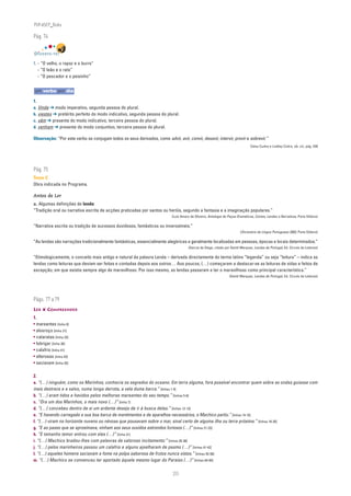 PLIN6EP_Bala

Pág. 74


DIVERTE-TE!

1. - “O velho, o rapaz e o burro”
   - “O leão e o rato”
   - “O pescador e o peixinho”


um verbo por dia

1.
a. Vinde ➔ modo imperativo, segunda pessoa do plural.
b. viestes ➔ pretérito perfeito do modo indicativo, segunda pessoa do plural.
c. vêm ➔ presente do modo indicativo, terceira pessoa do plural.
d. venham ➔ presente do modo conjuntivo, terceira pessoa do plural.

Observação: “Por este verbo se conjugam todos os seus derivados, como advir, avir, convir, desavir, intervir, provir e sobrevir.”
                                                                                                                                 Celso Cunha e Lindley Cintra, ob. cit., pág. 439




Pág. 75
Texto C
Obra indicada no Programa.

Antes de Ler
a. Algumas definições de lenda:
“Tradição oral ou narrativa escrita de acções praticadas por santos ou heróis, segundo a fantasia e a imaginação populares.”
                                                                            (Luís Amaro de Oliveira, Antologia de Peças Dramáticas, Contos, Lendas e Narrativas, Porto Editora)

“Narrativa escrita ou tradição de sucessos duvidosos, fantásticos ou inverosímeis.”
                                                                                                                          (Dicionário da Língua Portuguesa 2003, Porto Editora)

“As lendas são narrações tradicionalmente fantásticas, essencialmente alegóricas e geralmente localizadas em pessoas, épocas e locais determinados.”
                                                                                       (Garcia de Diego, citado por Gentil Marques, Lendas de Portugal, Ed. Círculo de Leitores)

“Etimologicamente, o conceito mais antigo e natural da palavra Lenda – derivada directamente do termo latino “legenda” ou seja “leitura” – indica as
lendas como leituras que deviam ser feitas e contadas depois aos outros… Aos poucos, (…) começaram a destacar-se as leituras de vidas e feitos de
excepção, em que existia sempre algo de maravilhoso. Por isso mesmo, as lendas passaram a ter o maravilhoso como principal característica.”
                                                                                                                   (Gentil Marques, Lendas de Portugal, Ed. Círculo de Leitores)




Págs. 77 a 79
LER ❦ COMPREENDER
1.
• mareantes [linha 6]
• alvoroço [linha 21]
• cataratas [linha 23]
• lobrigar [linha 26]
• calafrio [linha 41]
• alterosas [linha 43]
• saciavam [linha 55]

2.
a. “(…) ninguém, como os Marinhos, conhecia os segredos do oceano. Em terra alguma, fora possível encontrar quem sobre as ondas guiasse com
mais destreza e a salvo, numa longa derrota, a vela duma barca.” [linhas 1-4]
b. “(…) eram tidos e havidos pelos melhores mareantes do seu tempo.” [linhas 5-6]
c. “Ora um dos Marinhos, o mais novo (…)” [linha 7]
d. “(…) concebeu dentro de si um ardente desejo de ir à busca delas.” [linhas 12-13]
e. “E havendo carregado a sua boa barca de mantimentos e de aparelhos necessários, o Machico partiu.” [linhas 14-15]
f. “(…) viram no horizonte nuvens ou névoas que pousavam sobre o mar, sinal certo de alguma ilha ou terra próxima.” [linhas 18-20]
g. “E ao passo que se aproximava, vinham aos seus ouvidos estrondos furiosos (…)” [linhas 21-23]
h. “E tamanho temor entrou com eles (…)” [linha 31]
i. “(…) Machico bradou-lhes com palavras de valoroso incitamento:” [linhas 35-36]
j. “(…) pelos marinheiros passou um calafrio e alguns ajoelharam de pasmo (…)” [linhas 41-42]
l. “(…) aqueles homens saciavam a fome na polpa saborosa de frutos nunca vistos.” [linhas 55-56]
m. “(…) Machico se convenceu ter aportado àquele mesmo lugar do Paraíso (…)” [linhas 64-65]


                                                                            20
 
