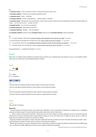 PLIN6EP_Bala

3.1.
a. sensações visuais: “viram no horizonte nuvens ou névoas que pousavam sobre o mar”
b. sensações auditivas: “vinham aos seus ouvidos estrondos furiosos”
c. sensações visuais: “névoa… tão densa”
d. sensações auditivas: “ouviam-se distintamente… violentos baques e ribombos”
e. sensações visuais: “alevantavam-se rochas alterosas a prumo sobre as ondas; selvas de árvores frondosíssimas vinham de escarpa abaixo até
a água… cerros de macia curva… a perder de vista!”
f. sensações tácteis: “o ar era morno e suavíssimo.”
g. sensações gustativas: “polpa saborosa de frutos”
h. sensações olfactivas: “florestas… tão rescendentes”

3.2. sensações auditivas: ondas de cantos; sensações visuais: ondas de cores; sensações olfactivas: ondas de perfumes.

4.1.
• “(…) a névoa começou a descerrar-se como se invisíveis mãos apartassem uma cortina para os lados.” [linhas 39-40]
• “Era uma das ilhas encantadas que se erguia para o Céu, como um altar de serras e arvoredos (…)” [linhas 46-47]
• “(…) os alcantis de rocha viva, que semelhavam monstros, palácios ou torres e pontes levadiças de castelos (…)” [linhas 57-59]
•“(…) florestas virgens, tão rescendentes e viçosas, como enormes cavernas de ramos e de flores (…)” [linhas 60-61]


5. surpresa/espanto: “(...) ajoelharam de pasmo (...)” [linha 42]


ESCREVER

Observação: A realização desta actividade em pequenos grupos permitirá que a avaliação final recaia apenas em cinco ou seis trabalhos. Poderá
seleccionar-se um deles para correcção/aperfeiçoamento colectivo.




Pág. 80


DIVERTE-TE!
1.
A ➔ a baleia
B ➔ o caranguejo


um verbo por dia
1. a.
• forma do verbo ir no pretérito perfeito do modo indicativo, terceira pessoa do singular;
• forma do verbo ser no pretérito perfeito do modo indicativo, terceira pessoa do singular;

b.
• forma do verbo ser no pretérito imperfeito do modo conjuntivo, segunda pessoa do singular;
• forma do verbo ir no pretérito imperfeito do modo conjuntivo, segunda pessoa do singular.




Pág. 81
Texto D
Obra indicada no Programa.

Romanceiro
  O romance popular de Portugal e Espanha, breve poema épico destinado ao canto e transmitido e reelaborado por tradição oral, é a modalidade
peninsular da balada europeia. O conjunto destes breves poemas tradicionais constitui o Romanceiro.
  (…) Dado o carácter oral da poesia romancística, o Romanceiro forma um tesouro poético de riqueza inesgotável, de que só conhecemos algumas
amostras (mais ou menos numerosas) salvas ocasionalmente do olvido por um ou outro colector que as regista por escrito. Daí que a história do
Romanceiro se confunda em boa parte com a do labor da colheita.
  Enquanto em Castela a descoberta do caudal romancístico entesourado até hoje na tradição oral se fez muito tarde, em Portugal o achado e valori-
zação do Romanceiro popular é bastante anterior: remonta à primeira geração romântica.
  Almeida Garrett, primeiro com as suas refundições de temas romancísticos recolhidos da tradição oral (Adozinda e Bernal Francês, de 1828), depois
com o seu Romanceiro (1843 e 1850), lança os alicerces para o edifício do Romanceiro português.
                                                                                               in Dicionário de Literatura, dir. de Jacinto Prado Coelho, Figueirinhas Ed.


                                                                           21
 