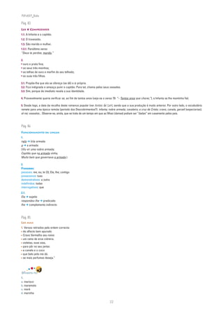 PLIN6EP_Bala

Pág. 83
LER ❦ COMPREENDER
1.1. A Infanta e o capitão.
1.2. O travessão.
1.3. São marido e mulher.
1.3.1. Penúltimo verso:
“Deus te perdoe, marido,”

2.
• ouro e prata fina;
• os seus três moinhos;
• as telhas de ouro e marfim do seu telhado;
• as suas três filhas.

3.1. Propõe-lhe que ela se ofereça (se dê) a si própria.
3.2. Fica indignada e ameaça punir o capitão. Para tal, chama pelos seus vassalos.
3.3. Sim, porque de imediato revela a sua identidade.

4. Provavelmente queria verificar se, ao fim de tantos anos (veja-se o verso 79: “– Tantos anos que chorei,”), a Infanta se lhe mantinha fiel.

5. Desde logo, a data da recolha deste romance popular (ver Antes de Ler), sendo que a sua produção é muito anterior. Por outro lado, o vocabulário
remete para uma época remota (período dos Descobrimentos?): infanta; nobre armada; cavaleiro; a cruz de Cristo; cravo, canela, gerzeli (especiarias);
el-rei; vassalos... Observe-se, ainda, que se trata de um tempo em que as filhas (damas) podiam ser “dadas” em casamento pelos pais.



Pág. 84
FUNCIONAMENTO DA LÍNGUA
1.
nela ➔ (n)a armada
a ➔ a armada
(Viu vir uma nobre armada;
Capitão que na armada vinha,
Muito bem que governava a armada.)

2.
Pronomes:
pessoais: me; eu; te (3); Ela; lhe; contigo
possessivos: tuas
demonstrativos: a outra
indefinidos: todas
interrogativos: que
2.1.
Ela ➔ sujeito
respondeu-lhe ➔ predicado
lhe ➔ complemento indirecto



Pág. 85
LER MAIS
1. Versos retirados pela ordem correcta:
• de olfacto bem apurado
• Cravo Vermelho seu noivo
• um ramo de erva cidreira.
• violetas, suas aias,
• para pôr no seu jantar.
• a canela e o coco
• que belo jeito me dá.
• se mais perfumes deseja.”



DIVERTE-TE!
1.
a. marisco
b. maremoto
c. maré
d. marinha


                                                                          22
 