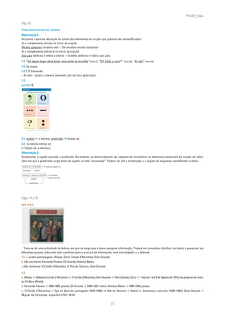 PLIN6EP_Bala

Pág. 93
FUNCIONAMENTO DA LÍNGUA
Observação 1:
Há outros casos de alteração da ordem dos elementos da oração que poderão ser exemplificados:
a) o complemento directo no início da oração:
Muitos aplausos recebeu ele! = Ele recebeu muitos aplausos!
b) o complemento indirecto no início da oração:
Aos pais dedicou o atleta a vitória. = O atleta dedicou a vitória aos pais.
1.1. “Em algum lugar deve haver uma porta na muralha” [linha 6]; “Eh! Estás a ouvir?” [linha 38]; “Aí vão!” [linha 44].
1.2. As aspas.
1.2.1. O travessão.
– Aí vão! – gritou a menina deixando cair um livro após outro.
1.3.
ACETATO 6
 NA PONTA DA LÍNGUA                                                                                  ACETATO 6

 Língua Portuguesa • 6.° ano                                                                         n
                                                                                                               90732



                DIVERTIMENTO COM SINAIS ORTOGRÁFICOS




              Quando estou maldisposta
              (e estou-o muitas vezes...)
              mudo o sentido às frases,                        Quem nos dera bem juntos
              complico tudo...                                 sem grandes apartes metidos entre nós!




          Em aberto, em suspenso
          fica tudo o que digo.

          E também o que faço é reticente...                  Que nos separa, Amor, um traço de união?...




         Serás capaz                                                    Introduzimos, por vezes,
         de responder a tudo o que pergunto?                            frases nada agradáveis...

                Alexandre O’Neill, Poesias Completas (1951/1986), 3.a ed., Imprensa Nacional-Casa da Moeda, 1995




2.1. sujeito ➔ a menina; predicado ➔ estava só
2.2. A menina estava só.
(= Estava só, a menina.)
Observação 2:
Geralmente, o sujeito precede o predicado. No entanto, os alunos deverão ser capazes de reconhecer os elementos essenciais da oração em situa-
ções em que o predicado surge antes do sujeito ou nele “encaixado”. Poderá ser útil a construção e o registo de esquemas semelhantes a estes:
 Estava só a menina. = A menina estava só.
 predicado                                     sujeito

Estava a menina sozinha = A menina
        sujeito         estava sozinha.

                               predicado




Págs. 94 e 95
LER MAIS




  Trata-se de uma actividade de leitura, em que se exige que o aluno pesquise informação. Poderá ser proveitoso distribuir os dados a pesquisar por
diferentes grupos, indicando dois caminhos para a procura da informação: uma enciclopédia e a Internet.
1.1. a. quatro personagens: Ulisses; Zorro; Conde d’Abranhos; Dom Quixote;
b. três escritores: Fernando Pessoa; Gil Vicente; António Aleixo;
c. três romances: O Conde d’Abranhos; A Ilha do Tesouro; Dom Quixote.

1.2.
a. Ulisses ➔ Odisseia; Conde d’Abranhos ➔ O Conde d’Abranhos; Dom Quixote ➔ Dom Quixote; Zorro ➔ “nasceu” em 9 de Agosto de 1919, nas páginas da revis-
ta All Story Weekly.
b. Fernando Pessoa ➔ 1888-1935, poesia; Gil Vicente ➔ 1465-1537, teatro; António Aleixo ➔ 1899-1949, poesia.
c. O Conde d’Abranhos ➔ Eça de Queirós, português (1845-1900); A Ilha do Tesouro ➔ Robert L. Stevenson, escocês (1850-1894); Dom Quixote ➔
Miguel de Cervantes, espanhol (1547-1616).

                                                                                                                       25
 